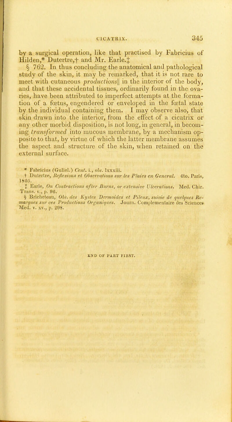 by a surgical operation, like that practised by Fabricius of Hilden,* Dutertre,f and Mr. Earle.| § 762. In thus concluding the anatomical and pathological study of the skin, it may be remarked, that it is not rare to meet with cutaneous productions^ in the interior of the body, and that these accidental tissues, ordinarily found in the ova- ries, have been attributed to imperfect attempts at the forma- tion of a foetus, engendered or enveloped in the fcetal state by the individual containing them. I may observe also, that skin drawn into the interior, from the effect of a cicatrix or any other morbid disposition, is not long, in general, in becom- ing transformed into mucous membrane, by a mechanism op- posite to that, by virtue of which the latter membrane assumes the aspect and structure of the skin, when retained on the external surface. * Fabricius (Guliel.) Cent. \., obs. txxxiii. t Dutertre, Reflexions et Observations sur les Plaies en General. 4to. Paris, 1805. X Earle, On Contractions after Burns, or extensive Ulcerations. Med. Chir. Trans, v., p. 96. § Bricheteau, Obs. cles Kystes Dermoides et Pileux, suivie de quelques Re- marques sur ces Productions Orga.niqu.es. Journ. Complementaire des Sciences Med. v. xv., p. 298. £N D OF PART FIRST.