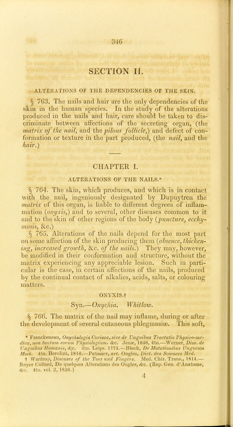 SECTION II. ALTERATIONS OF THE DEPENDENCIES OF THE SRlN. § 763. The nails and hair are the only dependencies of the skin in the human species. In the study of the alterations produced in the nails and hair, care should be taken to dis- criminate between affections of the secreting organ, (the matrix of the nail, and the pilous follicle,) and defect of con- formation or texture in the part produced, (the nail, and the hair.) CHAPTER I. ALTERATIONS OF THE NAILS. § 764. The skin, which produces, and which is in contact with the nail, ingeniously designated by Dupuytren the matrix of this organ, is liable to different degrees of inflam- mation (o?iyxis,) and to several, other diseases common to it and to the skin of other regions of the body (puncture, ecchy- mosis, &c.) § 765. Alterations of the nails depend for the most part on some affection of the skin producing them (absence, thicken- ing, increased growth, &c. of the nails.) They may, however, be modified in their conformation and structure, without the matrix experiencing any appreciable lesion. Such in parti- cular is the case, in certain affections of the nails, produced by the continual contact of alkalies, acids, salts, or colouring matters. ONYXIS.f Syn.—Onychia. Whitlow. § 766. The matrix of the nail may inflame, during or after the development of several cutaneous phlegmasia?. This soft, * Franckeneau, Onychologia Curiosa, sive de Unguibus Tractatio Physico-me- dica,non tantum eorum Yhysiologium, &c. Jen;e, 1646, 4to.—Werner, Diss, de Unguibus Humanis, «fed. 4to. Leips. 1773.—Blech, De Mutationibus Unguium Alorb. 4to. Berolini, 1816.—Patissier, art. Ongles, Diet, des Sciences Med. f Wardrop, Diseases of the Toes and Fingers. Med. Chir. Trans., 1814.— Royer Collard, De quelrjucs Alterations des Ongles,<fec. (Rep. Gen. d'Anatome, <fec. 4to. TOl. 2/1826.) 4