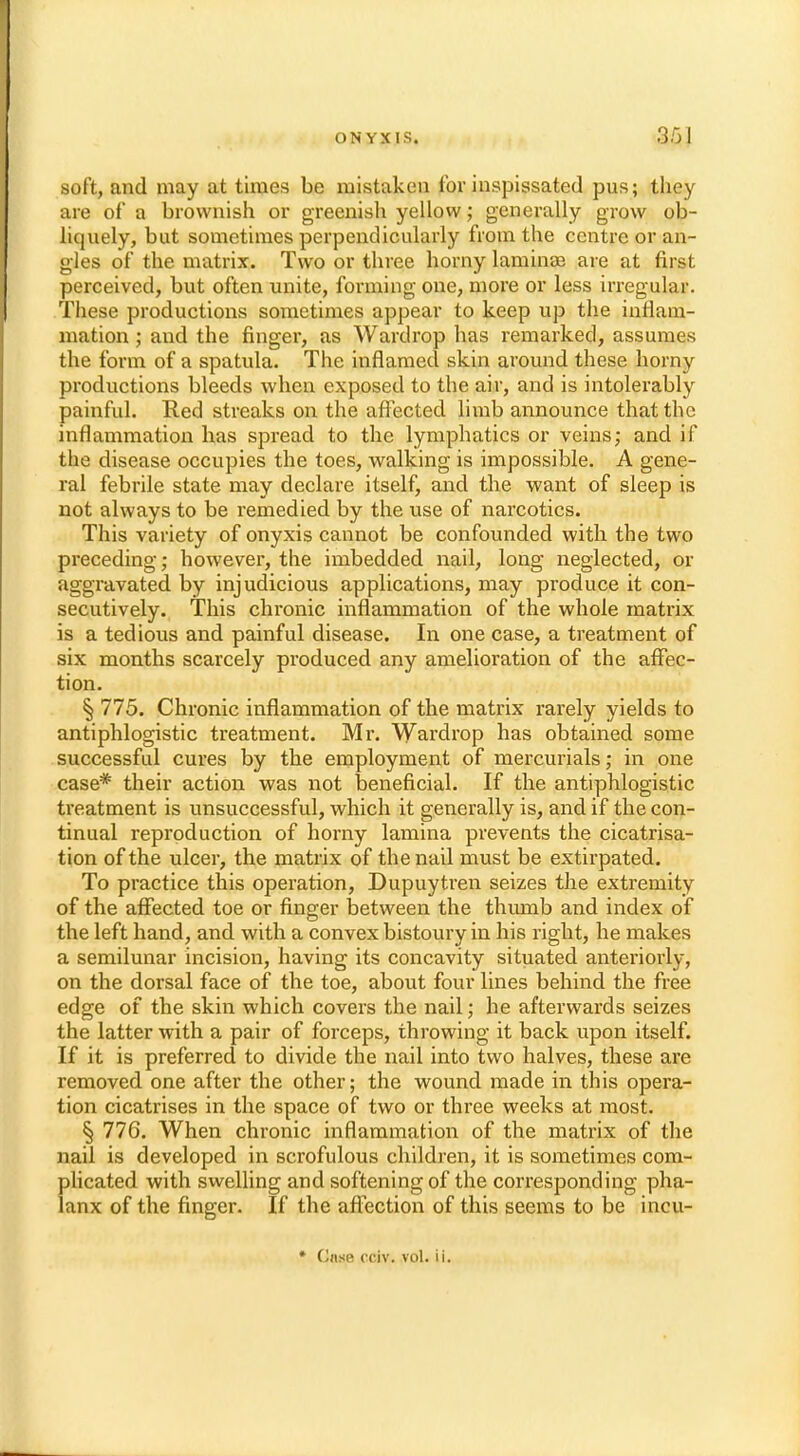 soft, and may at times be mistaken for inspissated pus; they are of a brownish or greenish yellow; generally grow ob- liquely, but sometimes perpendicularly from the centre or an- gles of the matrix. Two or three horny laminae are at first perceived, but often unite, forming one, more or less irregular. These productions sometimes appear to keep up the inflam- mation ; aud the finger, as Wardrop has remarked, assumes the form of a spatula. The inflamed skin around these horny productions bleeds when exposed to the air, and is intolerably painful. Red streaks on the affected limb announce that the inflammation has spread to the lymphatics or veins; and if the disease occupies the toes, walking is impossible. A gene- ral febrile state may declare itself, and the want of sleep is not always to be remedied by the use of narcotics. This variety of onyxis cannot be confounded with the two preceding; however, the imbedded nail, long neglected, or aggravated by injudicious applications, may produce it con- secutively. This chronic inflammation of the whole matrix is a tedious and painful disease. In one case, a treatment of six months scarcely produced any amelioration of the affec- tion. § 775. Chronic inflammation of the matrix rarely yields to antiphlogistic treatment. Mr. Wardrop has obtained some successful cures by the employment of mercurials; in one case* their action was not beneficial. If the antiphlogistic treatment is unsuccessful, which it generally is, and if the con- tinual reproduction of horny lamina prevents the cicatrisa- tion of the ulcer, the matrix of the nail must be extirpated. To practice this operation, Dupuytren seizes the extremity of the affected toe or finger between the thumb and index of the left hand, and with a convex bistoury in his right, he makes a semilunar incision, having its concavity situated anteriorly, on the dorsal face of the toe, about four lines behind the free edge of the skin which covers the nail; he afterwards seizes the latter with a pair of forceps, throwing it back upon itself. If it is preferred to divide the nail into two halves, these are removed one after the other; the wound made in this opera- tion cicatrises in the space of two or three weeks at most. § 776. When chronic inflammation of the matrix of the nail is developed in scrofulous children, it is sometimes com- plicated with swelling and softening of the corresponding pha- lanx of the finger. If the affection of this seems to be incu- * t!nse rciv. vol. ii.