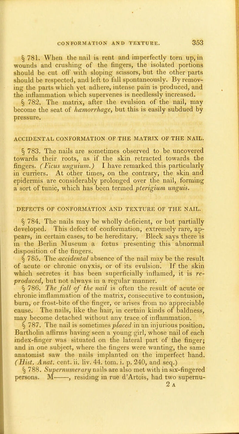 § 781. When the nail is rent and imperfectly torn up, in wounds and crushing of the fingers, the isolated portions should be cut off with sloping scissors, but the other parts should be respected, and left to fall spontaneously. By remov- ing the parts which yet adhere, intense pain is produced, and the inflammation which supervenes is needlessly increased. § 782. The matrix, after the evulsion of the nail, may become the seat of hemorrhage, but this is easily subdued by pressure. ACCIDENTAL CONFORMATION OF THE MATRIX OF THE NAIL. § 783. The nails are sometimes observed to be uncovered towards their roots, as if the skin retracted towards the fingers. (Ficus unguium.) I have remarked this particularly in curriers. At other times, on the contrary, the skin and epidermis are considerably prolonged over the nail, forming a sort of tunic, which has been termed pterigiurn unguis. DEFECTS OF CONFORMATION AND TEXTURE OF THE NAIL. § 784. The nails may be wholly deficient, or but partially developed. This defect of conformation, extremely rare, ap- pears, in certain cases, to be hereditary. Bleck says there is in the Berlin Museum a fcetus presenting this abnormal disposition of the fingers. § 785. The accidental absence of the nail may be the result of acute or chronic onyxis, or of its evulsion. If the skin which secretes it has been superficially inflamed, it is re- produced, but not always in a regular manner. § 786. The fall of the nail is often the result of acute or chronic imflammation of the matrix, consecutive to contusion, burn, or frost-bite of the finger, or arises from no appreciable cause. The nails, like the hair, in certain kinds of baldness, may become detached without any trace of inflammation. § 787. The nail is sometimes placed in an injurious position. Bartholin affirms having seen a young girl, whose nail of each index-finger was situated on the lateral part of the finger; and in one subject, where the fingers were wanting, the same anatomist saw the nails implanted on the imperfect hand. (Hist. Anat. cent. ii. liv. 44. torn. i. p. 240, and seq.) § 788. Supernumerary nails are also met with in six-fingered persons. M , residing in rue d'Artois, had two supernu- 2 a