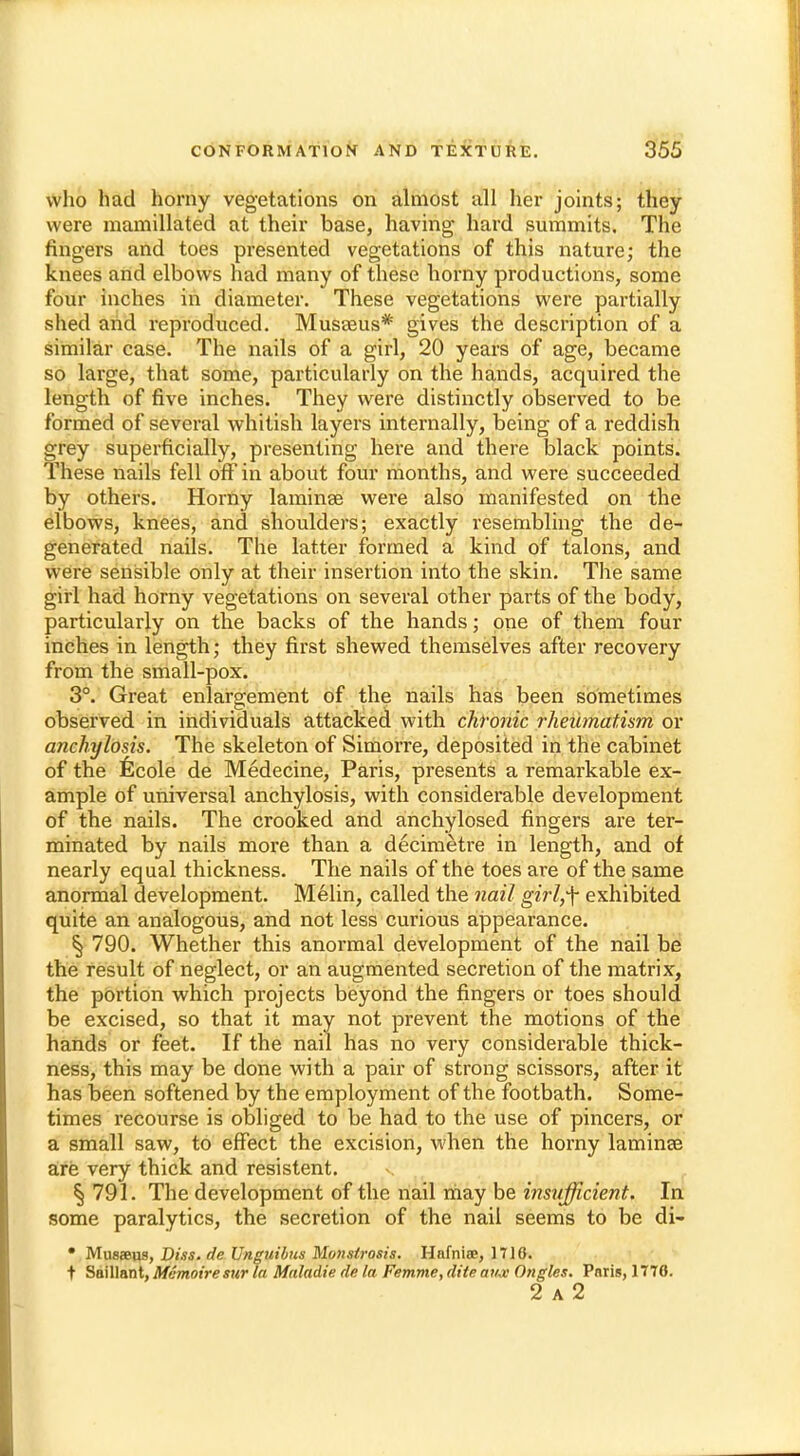 who had horny vegetations on almost all her joints; they were mamillated at their base, having hard summits. The fingers and toes presented vegetations of this nature; the knees and elbows had many of these horny productions, some four inches in diameter. These vegetations were partially shed arid reproduced. Musaeus* gives the description of a similar case. The nails of a girl, 20 years of age, became so large, that some, particularly on the hands, acquired the length of five inches. They were distinctly observed to be formed of several whitish layers internally, being of a reddish grey superficially, presenting here and there black points. These nails fell off in about four months, and were succeeded by others. Horny laminae were also manifested on the elbows, knees, and shoulders; exactly resembling the de- generated nails. The latter formed a kind of talons, and were sensible only at their insertion into the skin. The same girl had horny vegetations on several other parts of the body, particularly on the backs of the hands; one of them four inches in length; they first shewed themselves after recovery from the small-pox. 3°. Great enlargement of the nails has been sometimes observed in individuals attacked with chronic rheumatism or anchylosis. The skeleton of Simorre, deposited in the cabinet of the ficole de Medecine, Paris, presents a remarkable ex- ample of universal anchylosis, with considerable development of the nails. The crooked and anchylosed fingers are ter- minated by nails more than a decimetre in length, and of nearly equal thickness. The nails of the toes are of the same anormal development. Melin, called the nail girl,f exhibited quite an analogous, and not less curious appearance. § 790. Whether this anormal development of the nail be the result of neglect, or an augmented secretion of the matrix, the portion which projects beyond the fingers or toes should be excised, so that it may not prevent the motions of the hands or feet. If the nail has no very considerable thick- ness, this may be done with a pair of strong scissors, after it has been softened by the employment of the footbath. Some- times recourse is obliged to be had to the use of pincers, or a small saw, to effect the excision, when the horny laminae are very thick and resistent. § 791. The development of the nail rriay be insxifficient. In some paralytics, the secretion of the nail seems to be di- • Musaeus, Dm, de Unguibns Monstrosis. Hnfniae, 1716. t Saillant, Memoiresur la Maladie de la Femme, dite ait-x Ongles. Paris, 1770. 2 a 2