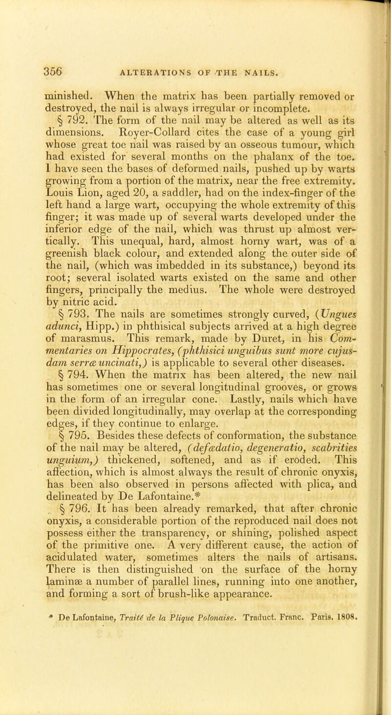 minished. When the matrix has been partially removed or destroyed, the nail is always irregular or incomplete. § 792. The form of the nail may be altered as well as its dimensions. Royer-Collard cites the case of a young girl whose great toe nail was raised by an osseous tumour, which had existed for several months on the phalanx of the toe. 1 have seen the bases of deformed nails, pushed up by warts growing from a portion of the matrix, near the free extremity. Louis Lion, aged 20, a saddler, had on the index-finger of the left hand a large wart, occupying the whole extremity of this finger; it was made up of several warts developed under the inferior edge of the nail, which was thrust up almost ver- tically. This unequal, hard, almost horny wart, was of a greenish black colour, and extended along the outer side of the nail, (which was imbedded in its substance,) beyond its root; several isolated warts existed on the same and other fingers, principally the medius. The whole were destroyed by nitric acid. § 793. The nails are sometimes strongly curved, (Ungues adunci, Hipp.) in phthisical subjects arrived at a high degree of marasmus. This remark, made by Duret, in his Com~ mentaries on Hippocrates, (phthisici unguibus sunt more cujus- dam serra uncinati,) is applicable to several other diseases. § 794. When the matrix has been altered, the new nail has sometimes one or several longitudinal grooves, or grows in the form of an irregular cone. Lastly, nails which have been divided longitudinally, may overlap at the corresponding edges, if they continue to enlarge. § 795. Besides these defects of conformation, the substance of the nail may be altered, (defadatio, degeneratio, scabrities unguium,) thickened, softened, and as if eroded. This affection, which is almost always the result of chronic onyxis, has been also observed in persons affected with plica, and delineated by De Lafontaine.* § 796. It has been already remarked, that after chronic onyxis, a considerable portion of the reproduced nail does not possess either the transparency, or shining, polished aspect of the primitive one. A very different cause, the action of acidulated water, sometimes alters the nails of artisans. There is then distinguished on the surface of the horny laminse a number of parallel lines, running into one another, and forming a sort of brush-like appearance. * De Lafontaine, Traits de la Plique Polonaise. Traduct. Franc. Paris. 1808.