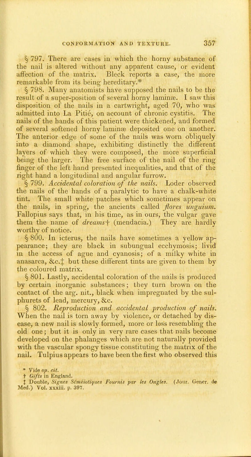 § 797. There are cases in which the horny substance of the nail is altered without any apparent cause, or evident affection of the matrix. Bleck imports a case, the more remarkable from its being- hereditary.* § 798. Many anatomists have supposed the nails to be the result of a super-position of several horny laminae. I saw this disposition of the nails in a cartwright, aged 70, who was admitted into La Pitie, on account of chronic cystitis. The nails of the hands of this patient were thickened, and formed of several softened horny laminae deposited one on another. The anterior edge of some of the nails was worn obliquely into a diamond shape, exhibiting distinctly the different layers of which they were composed, the more superficial being the larger. The free surface of the nail of the ring finger of the left hand presented inequalities, and that of the right hand a longitudinal and angular furrow. § 799. Accidental coloration of the nails. Loder observed the nails of the hands of a paralytic to have a chalk-white tint. The small white patches which sometimes appear on the nails, in spring, the ancients called jlores unguium. Fallopius says that, in his time, as in ours, the vulgar gave them the name of dreams-\ (mendacia.) They are hardly worthy of notice. § 800. In icterus, the nails have sometimes a yellow ap- pearance; they are black in subungual ecchyniosis; livid in the access of ague and cyanosis; of a milky white in anasarca, &c.J but these different tints are given to them by the coloured matrix. § 801. Lastly, accidental coloration of the nails is produced by certain inorganic substances; they turn brown on the contact of the arg. nit., black when impregnated by the sul- phurets of lead, mercury, &c. § 802. Reproduction and accidental production of nails. When the nail is torn away by violence, or detached by dis- ease, a new nail is slowly formed, more or less resembling the old one; but it is only in very rare cases that nails become developed on the phalanges which are not naturally provided with the vascular spongy tissue constituting the matrix of the nail. Tulpius appears to have been the first who observed this • Vide op. ext. t Gifts in England. { Double, Signes Stnieiotirjues Founds par les Ongles. (.lour. Gener. de Med.) Vol. xxxiii. p. 307.