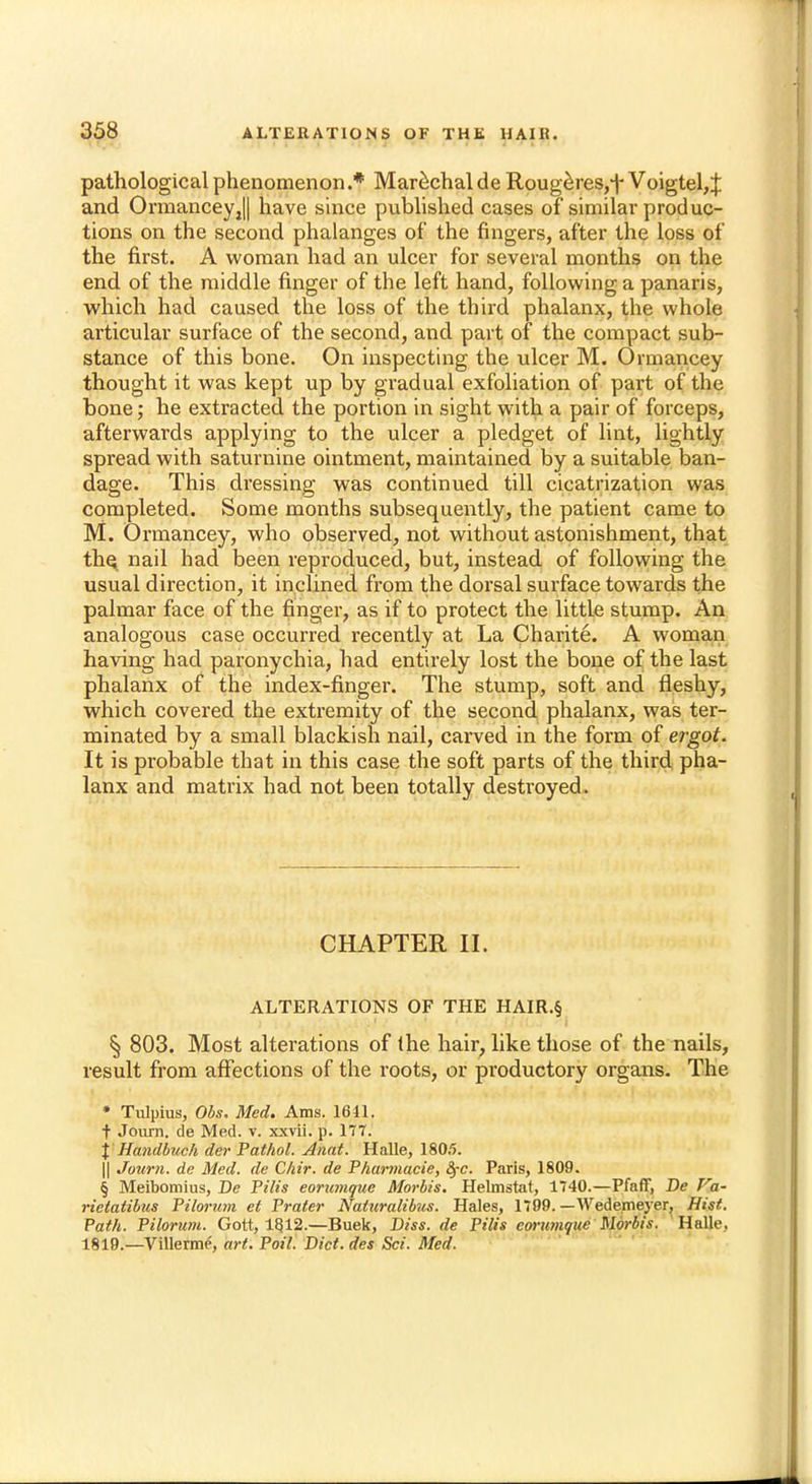 pathological phenomenon .* Marechal de Rougeres,t Voigtel,% and OrmanceyjU have since published cases of similar produc- tions on the second phalanges of the fingers, after the loss of the first. A woman had an ulcer for several months on the end of the middle finger of the left hand, following a panaris, which had caused the loss of the third phalanx, the whole articular surface of the second, and part of the compact sub- stance of this bone. On inspecting the ulcer M. Ormancey thought it was kept up by gradual exfoliation of part of the bone; he extracted the portion in sight with a pair of forceps, afterwards applying to the ulcer a pledget of lint, lightly spread with saturnine ointment, maintained by a suitable ban- dage. This dressing was continued till cicatrization was completed. Some months subsequently, the patient came to M. Ormancey, who observed, not without astonishment, that the nail had been reproduced, but, instead of following the usual direction, it inclined from the dorsal surface towards the palmar face of the finger, as if to protect the little stump. An analogous case occurred recently at La Charite. A woman having had paronychia, had entirely lost the bone of the last phalanx of the index-finger. The stump, soft and fleshy, which covered the extremity of the second phalanx, was ter- minated by a small blackish nail, carved in the form of ergot. It is probable that in this case the soft parts of the third pha- lanx and matrix had not been totally destroyed. CHAPTER II. ALTERATIONS OF THE HAIR.§ § 803. Most alterations of Ihe hair, like those of the nails, result from affections of the roots, or productory organs. The • Tulpius, Obs. Med. Ams. 1611. t Journ. de Med. v. xxvii. p. 177. % Handbuch der Pathol. Anat. Halle, 180,5. || Journ. de Med. de Cliir. de Pharmucie, fyc. Paris, 1809. § Meibomius, Be Pilis eorumque Morbis. Helmstat, 1740.—Pfaff, De Va- rietatibus Pilorum el Prater Naturalibus. Hales, 1799. — Wedemeyer, Hist. Path. Pilorum. Gott, 1812.—Buek, Diss, de Pilis eorumque Morbis. HalU\ 1819.— Villerme, art. Foil. Dict.des Sci. Med.