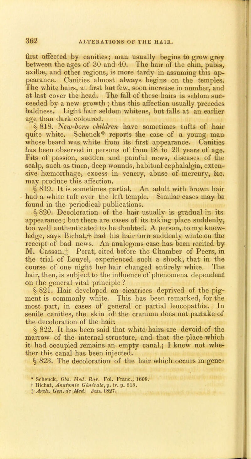 first affected by canities; man usually begins to grow grey between the ages of 30 and 40. The hair of the chin, pubis, axilla?, and other regions, is more tardy in assuming this ap- pearance. Canities almost always begins on the temples. The white hairs, at first but few, soon increase in number, and at last cover the head. The fall of these hairs is seldom suc- ceeded by a new growth ; thus this affection usually precedes baldness. Light hair seldom whitens, but falls at an earlier age than dark coloured. § 818. New-bom children have sometimes tufts of hair quite white. Schenck* reports the case of a young man whose beard was white from its first appearance. Canities has been observed in persons of from 18 to 20 years of age. Fits of passion, sudden and painful news, diseases of the scalp, such as tinea, deep wounds, habitual cephalalgia, exten- sive haemorrhage, excess in venery, abuse of mercury, &c. may produce this affection. § 819. It is sometimes partial. An adult with brown hair had a white tuft over the left temple. Similar cases may be found in the periodical publications. § 820. Decoloration of the hair usually is gradual in its appearance; but there are cases of its taking place suddenly, too well authenticated to be doubted. A person, to my know- ledge, says Bichat,-)- had his hair turn suddenly white on the receipt of bad news. An analogous case has been recited by M. Cassan.J Perat, cited before the Chamber of Peers, in the trial of Louyel, experienced such a shock, that in the course of one night her hair changed entirely white. The hair, then, is subject to the influence of phenomena dependent on the general vital principle ? § 821. Hair developed on cicatrices deprived of the pig- ment is commonly white. This has been remarked, for the most part, in cases of general or partial leucopathia. In senile canities, the skin of the cranium does not partake of the decoloration of the hah\ § 822. It has been said that white hairs are devoid of the marrow of the internal structure, and that the place which it had occupied remains an empty canal; I know not whe- ther this canal has been injected. § 823. The decoloration of the hair which occurs in gene- * Schenck, Obs. Med. Rar. Fol. Franc, 1609. t Bichat, Anatomie Ginirale,^. iv. p. 815. \ Arch. Gen.dc Med. Jan. 1827.