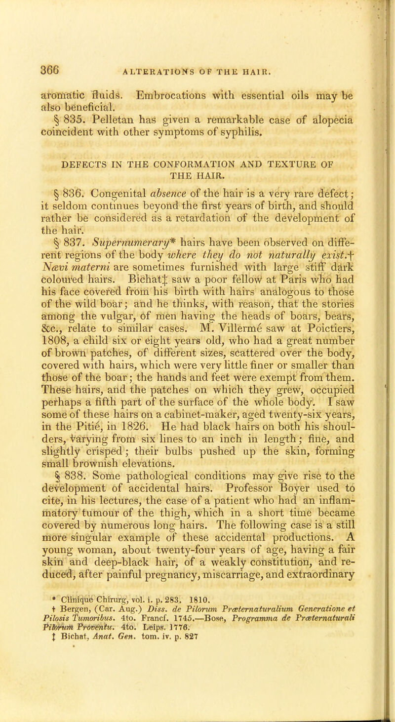 aromatic fluids. Embrocations with essential oils may be also beneficial. § 835. Pelletan has given a remarkable case of alopecia coincident with other symptoms of syphilis. DEFECTS IN THE CONFORMATION AND TEXTURE OF THE HAIR. § 836. Congenital absence of the hair is a very rare defect; it seldom continues beyond the first years of birth, and should rather be considered as a retardation of the development of the hair. § 837. Supernumerary* hairs have been observed on diffe- rent regions of the body where they do not naturally exist.f Ncevi materni are sometimes furnished with larg-e stiff dark coloured hairs. BichatJ saw a poor fellow at Paris who had his face covered from his birth with hairs analogous to those of the wild boar; and he thinks, with reason, that the stories among the vulgar, of men having the heads of boars, bears, &c, relate to similar cases. M. Villerme saw at Poictiers, 1808, a child six or eight years old, who had a great number of brown patches, of different sizes, scattered over the body, covered with hairs, which were very little finer or smaller than those of the boar; the hands and feet were exempt from them. These hairs, and the patches on which they grew, occupied perhaps a fifth part of the surface of the whole body. I saw some of these hairs on a cabinet-maker, aged twenty-six years, in the Pitie, in 1826. He had black hairs on both his shoul- ders, varying from six lines to an inch in length; fine, and slightly crisped; their bulbs pushed up the skin, forming small brownish elevations. § 838. Some pathological conditions may give rise to the development of accidental hairs. Professor Boyer used to cite, in his lectures, the case of a patient who had an inflam- matory tumour of the thigh, which in a short time became covered by numerous long hairs. The following case is a still more singular example of these accidental productions. A young woman, about twenty-four years of age, having a fair skin and deep-black hair, of a weakly constitution, and re- duced, after painful pregnancy, miscarriage, and extraordinary • Clinique Chirurg, vol. i. p. 283. 1810. t Bergen, (Car. Aug.) Diss, de Pilorum Preeternaturalium Generatione et Pilosis Tumoribus. 4 to. Francf. 1T45.—Bose, Programma de Praeternaturali Pilorwn PrOventu. 4to. Leips. 1776. \ Bichat, Anat. Gen. torn, iv. p. 827