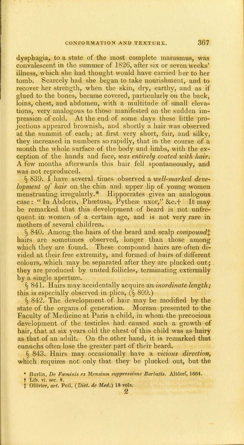 dysphagia, to a state of the most complete marasmus, was convalescent in the summer of 1826, after six or seven weeks' illness, which she had thought would have carried her to her tomb. Scarcely had she began to take nourishment, and to recover her strength, when the skin, dry, earthy, and as if glued to the bones, became covered, particularly on the back, loins, chest, and abdomen, with a multitude of small eleva- tions, very analogous to those manifested on the sudden im- pression of cold. At the end of some days these little pro- jections appeared brownish, and shortly a hair was observed at the summit of each; at first very short, fair, and silky, they increased in numbers so rapidly, that in the course of a month the whole surface of the body and limbs, with the ex- ception of the hands and face, loas entirely coated with hair. A few months afterwards this hair fell spontaneously, and was not reproduced. § 839. I have several times observed a well-marked deve- lopment of hair on the chin and upper lip of young women menstruating irregularly.* Hippocrates gives an analogous case:  In Abderis, Phoetusa, Pythese uxor, &c.f It may be remarked that this development of beard is not unfre- quent in women of a certain age, and is not very rare in mothers of several children. § 840. Among the hairs of the beard and scalp compound^ hairs are sometimes observed, longer than those among which they are found. These compound hairs are often di- vided at their free extremity, and formed of hairs of different colours, which may be separated after they are plucked out; they are produced by united follicles, terminating externally by a single aperture. § 841. Hairs may accidentally acquire an inordinate length; this is especially observed in plica, (§ 809.) § 842. The development of hair may be modified by the state of the organs of generation. Moreau presented to the Faculty of Medicine at Paris a child, in whom the precocious development of the testicles had caused such a growth of hair, that at six years old the chest of this child was as hairy as that of an adult. On the other hand, it is remarked that eunuchs often lose the greater part of their beard. § 843. Hairs may occasionally have a vicious direction, which requires not only that they be plucked out, but the • Burlin, De Foeminis ex Mensium suppressione Barbatis. Altdorf, 1664. t Lib. vi. sec. 8. \ Ollivier, art. Poil, (Diet, dc Med.) 18 vols. 2