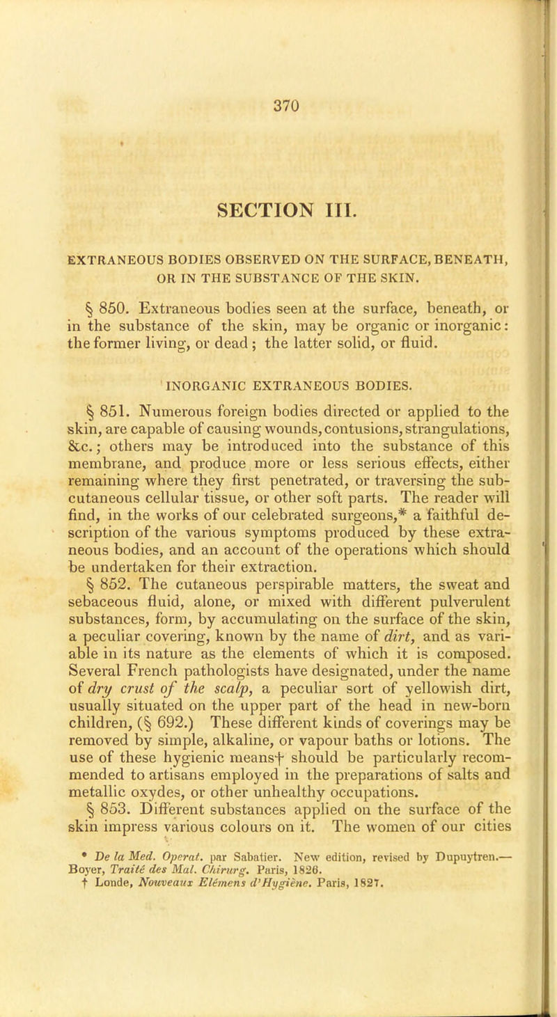 SECTION III. EXTRANEOUS BODIES OBSERVED ON THE SURFACE, BENEATH, OR IN THE SUBSTANCE OF THE SKIN. § 850. Extraneous bodies seen at the surface, beneath, or in the substance of the skin, may be organic or inorganic: the former living, or dead ; the latter solid, or fluid. INORGANIC EXTRANEOUS BODIES. § 851. Numerous foreign bodies directed or applied to the skin, are capable of causing wounds, contusions, strangulations, &c.; others may be introduced into the substance of this membrane, and produce more or less serious effects, either remaining where they first penetrated, or traversing the sub- cutaneous cellular tissue, or other soft parts. The reader will find, in the works of our celebrated surgeons,* a faithful de- scription of the various symptoms produced by these extra- neous bodies, and an account of the operations which should be undertaken for their extraction. § 852. The cutaneous perspirable matters, the sweat and sebaceous fluid, alone, or mixed with different pulverulent substances, form, by accumulating on the surface of the skin, a peculiar covering, known by the name of dirt, and as vari- able in its nature as the elements of which it is composed. Several French pathologists have designated, under the name of dry crust of the scalp, a peculiar sort of yellowish dirt, usually situated on the upper part of the head in new-born children, (§ 692.) These different kinds of coverings may be removed by simple, alkaline, or vapour baths or lotions. The use of these hygienic meansf should be particularly recom- mended to artisans employed in the preparations of salts and metallic oxydes, or other unhealthy occupations. § 853. Different substances applied on the surface of the skin impress various colours on it. The women of our cities • Be la Med. Operat. par Sabatier. New edition, revised by Dupuytren.— Boyer, Traits des Mai. Chirurg. Paris, 1826. t Londe, Nouveaux Eltmens d'Hygiene. Paris, 1827.