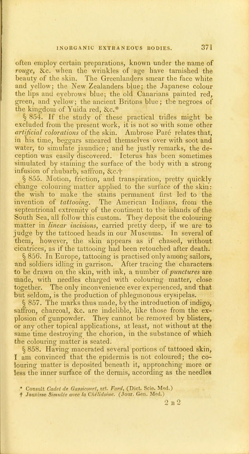 often employ certain preparations, known under the name of rouge, See. when the wrinkles of age have tarnished the beauty of the skin. The Greenlanders smear the face white and yellow; the New Zealanders blue; the Japanese colour the lips and eyebrows blue; the old Canarians painted red, green, and yellow; the ancient Britons blue; the negroes of the kingdom of Yuida red, &c.# § 854. If the study of these practical trifles might be excluded from the present work, it is not so with some other artificial colorations of the skin. Ambrose Pare relates that, in his time, beggars smeared themselves over with soot and water, to simulate jaundice; and he justly remarks, the de- ception was easily discovered. Icterus has been sometimes simulated by staining the surface of the body with a strong infusion of rhubarb, saffron, &c.*f- § 855. Motion, friction, and transpiration, pretty quickly change colouring matter applied to the surface of the skin: the wish to make the stains permanent first led to the invention of tattooing. The American Indians, from the septentrional extremity of the continent to the islands of the South Sea, all follow this custom. They deposit the colouring matter in linear incisions, carried pretty deep, if we are to j udge by the tattooed heads in our Museums. In several of them, however, the skin appears as if chased, without cicatrices, as if the tattooing had been retouched after death. § 856. In Europe, tattooing is practised only among sailors, and soldiers idling in garrison. After tracing the characters to be drawn on the skin, with ink, a number of punctures are made, with needles charged with colouring matter, close together. The only inconvenience ever experienced, and that but seldom, is the production of phlegmonous erysipelas. § 857. The marks thus made, by the introduction of indigo, saffron, charcoal, &c. are indelible, like, those from the ex- plosion of gunpowder. They cannot be removed by blisters, or any other topical applications, at least, not without at the same time destroying the chorion, in the substance of which the colouring matter is seated. § 858. Having macerated several portions of tattooed skin, I am convinced that the epidermis is not coloured; the co- louring matter is deposited beneath it, approaching more or less the inner surface of the dermis, according as the needles .* Consult Cadet de Gassicourt, nrt. Fard, (Diet. Scie. Mod.) f Jaunisse Simulte avec la Clididoine. (Jour. Gen. Med.) 2 b2