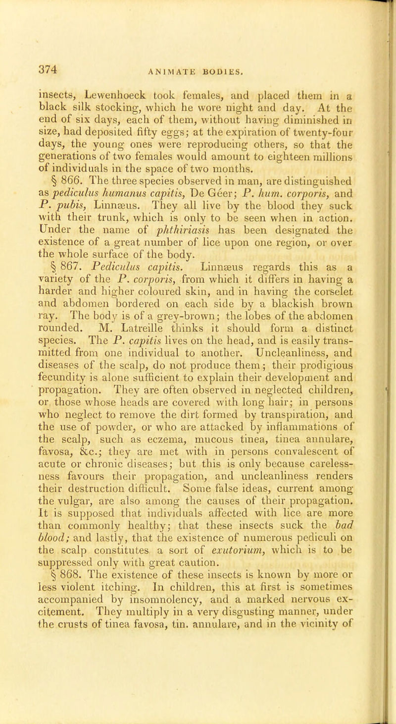 insects, Lewenhoeck took females, and placed them in a black silk stocking, which he wore night and day. At the end of six days, each of them, without having diminished in size, had deposited fifty eggs; at the expiration of twenty-four days, the young ones were reproducing others, so that the generations of two females would amount to eighteen millions of individuals in the space of two months. § 866. The three species observed in man, are distinguished as pediculus humanus capitis, DeGeer; P. hum. corporis, and P. pubis, Linnseus. They all live by the blood they suck with their trunk, which is only to be seen when in action. Under the name of pkthiriasis has been designated the existence of a great number of lice upon one region, or over the whole surface of the body. § 867. Pediculus capitis. Linnseus regards this as a variety of the P. corporis, from which it differs in having a harder and higher coloured skin, and in having the corselet and abdomen bordered on each side by a blackish brown ray. The body is of a grey-brown; the lobes of the abdomen rounded. M. Latreille thinks it should form a distinct species. The P. capitis lives on the head, and is easily trans- mitted from one individual to another. Uncleanliness, and diseases of the scalp, do not produce them; their prodigious fecundity is alone sufficient to explain their development and propagation. They are often observed in neglected children, or those whose heads are covered with long hair; in persons who neglect to remove the dirt formed by transpiration, and the use of powder, or who are attacked by inflammations of the scalp, such as eczema, mucous tinea, tinea annulare, favosa, &c; they are met with in persons convalescent of acute or chronic diseases; but this is only because careless- ness favours their propagation, and uncleanliness renders their destruction difficult. Some false ideas, current among the vulgar, are also among the causes of their propagation. It is supposed that individuals affected with lice are more than commonly healthy; that these insects suck the bad blood; and lastly, that the existence of numerous pediculi on the scalp constitutes a sort of exutorium, which is to be suppressed only with great caution. § 868. The existence of these insects is known by more or less violent itching. In children, this at first is sometimes accompanied by insomnolency, and a marked nervous ex- citement. They multiply in a very disgusting manner, under the crusts of tinea favosa, tin. annulare, and in the vicinity of