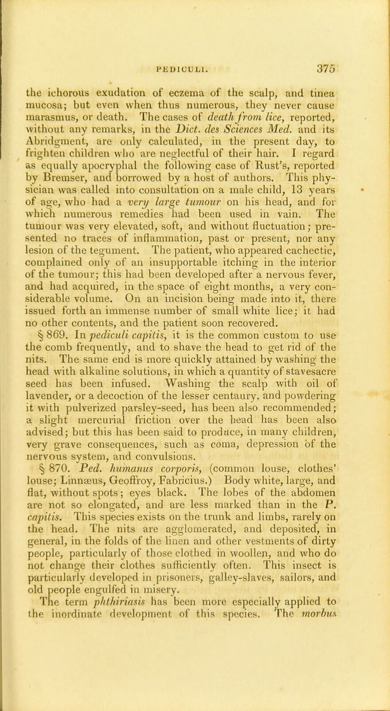 the ichorous exudation of eczema of the scalp, and tinea mucosa; but even when thus numerous, they never cause marasmus, or death. The cases of death from lice, reported, without any remarks, in the Diet, des Sciences Med. and its Abridgment, are only calculated, in the present day, to frighten children who are neglectful of their hair. I regard as equally apocryphal the following case of Rust's, reported by Bremser, and borrowed by a host of authors. This phy- sician was called into consultation on a male child, 13 years of age, who had a very large tumour on his head, and for which numerous remedies had been used in vain. The tumour was very elevated, soft, and without fluctuation; pre- sented no traces of inflammation, past or present, nor any lesion of the tegument. The patient, who appeared cachectic, complained only of an insupportable itching in the interior of the tumour; this had been developed after a nervous fever, and had acquired, in the space of eight months, a very con- siderable volume. On an incision being made into it, there issued forth an immense number of small white lice; it had no other contents, and the patient soon recovered. § 869. In pediculi capitis, it is the common custom to use the comb frequently, and to shave the head to get rid of the nits. The same end is more quickly attained by washing the head with alkaline solutions, in which a quantity of stavesacre seed has been infused. Washing the scalp with oil of lavender, or a decoction of the lesser centaury, and powdering it with pulverized parsley-seed, has been also recommended; a slight mercurial friction over the head has been also advised; but this has been said to produce, in many children, very grave consequences, such as coma, depression of the nervous system, and convulsions. § 870. Ped. humanus corporis, (common louse, clothes' louse; Linnseus, Geoffrey, Fabricius.) Body white, large, and flat, without spots; eyes black. The lobes of the abdomen are not so elongated, and are less marked than in the P. capitis. This species exists on the trunk and limbs, rarely on the head. The nits are agglomerated, and deposited, in general, in the folds of the linen and other vestments of dirty people, particularly of those clothed in woollen, and who do not change their clothes sufficiently often. This insect is particularly developed in prisoners, galley-slaves, sailors, and old people engulfed in misery. The term phthiriasis has been more especially applied to the inordinate development of this species. The morbus