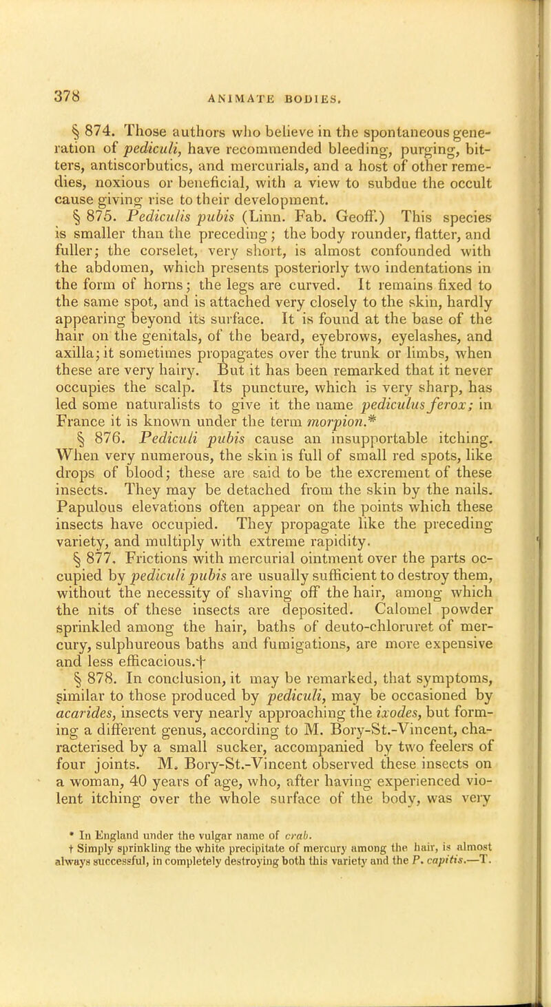 § 874. Those authors who believe in the spontaneous gene- ration of pediculi, have recommended bleeding, purging, bit- ters, antiscorbutics, and mercurials, and a host of other reme- dies, noxious or beneficial, with a view to subdue the occult cause giving rise to their development. § 875. Pedicu/is pubis (Linn. Fab. Geoff.) This species is smaller than the preceding; the body rounder, flatter, and fuller; the corselet, very short, is almost confounded with the abdomen, which presents posteriorly two indentations in the form of horns; the legs are curved. It remains fixed to the same spot, and is attached very closely to the skin, hardly appearing beyond it's surface. It is found at the base of the hair on the genitals, of the beard, eyebrows, eyelashes, and axilla; it sometimes propagates over the trunk or limbs, when these are very hairy. But it has been remarked that it never occupies the scalp. Its puncture, which is very sharp, has led some naturalists to give it the tiame pediculus ferox; in France it is known under the term morpion.* § 876. Pediculi pubis cause an insupportable itching. When very numerous, the skin is full of small red spots, like drops of blood; these are said to be the excrement of these insects. They may be detached from the skin by the nails. Papulous elevations often appear on the points which these insects have occupied. They propagate like the preceding variety, and multiply with extreme rapidity. § 877, Frictions with mercurial ointment over the parts oc- cupied by pediculi pubis are usually sufficient to destroy them, without the necessity of shaving off the hair, among which the nits of these insects are deposited. Calomel powder sprinkled among the hair, baths of deuto-chloruret of mer- cury, sulphureous baths and fumigations, are more expensive and less efficacious.^ § 878. In conclusion, it may be remarked, that symptoms, similar to those produced by pediculi, may be occasioned by acarides, insects very nearly approaching the ixodes, but form- ing a different genus, according to M. Bory-St.-Vincent, cha- racterised by a small sucker, accompanied by two feelers of four joints. M. Bory-St.-Vincent observed these insects on a woman, 40 years of age, who, after having experienced vio- lent itching over the whole surface of the body, was very • Id England under the vulgar name of crab. t Simply sprinkling the white precipitate of mercury among the hair, is almost always successful, in completely destroying both this variety and the P. capitis.—T.