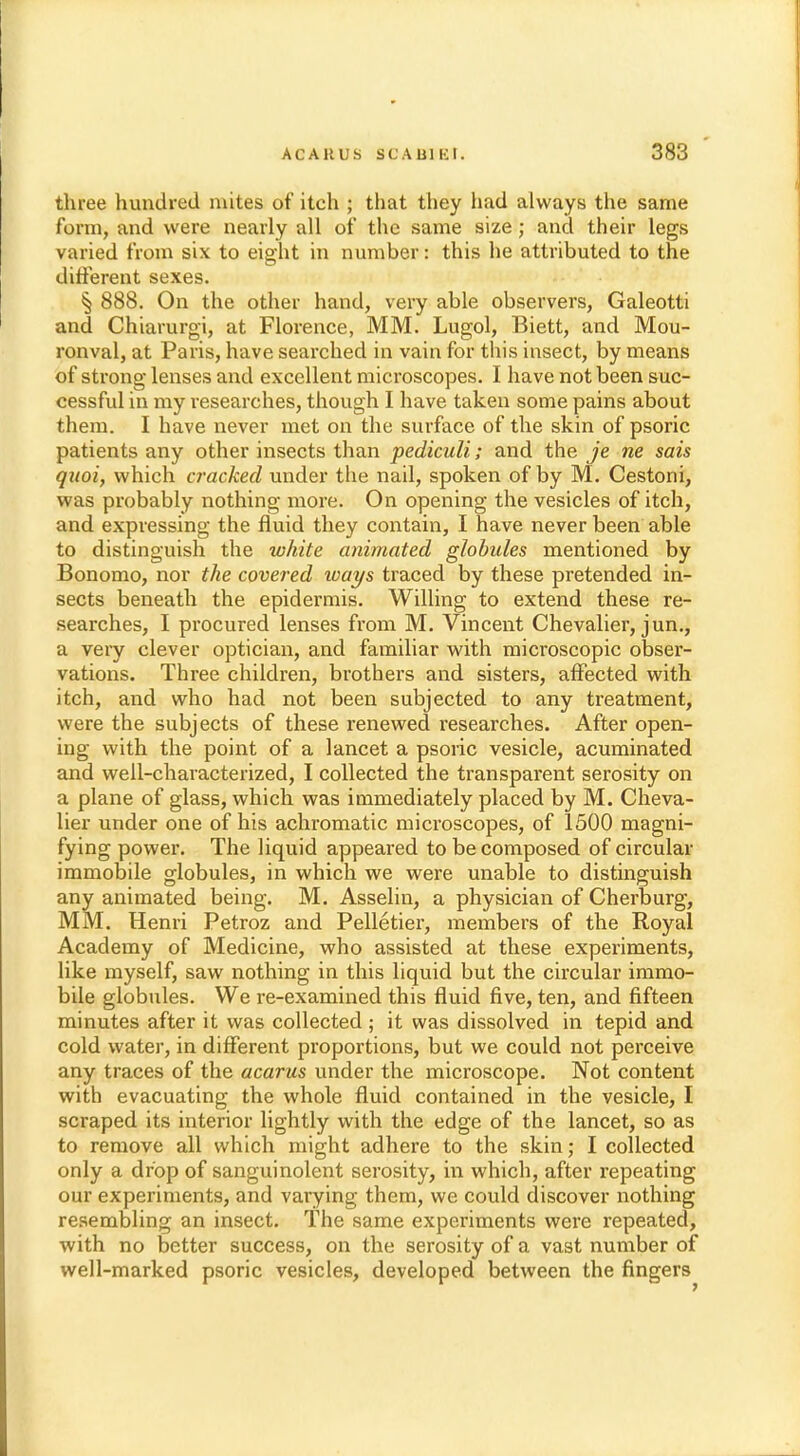 three hundred mites of itch ; that they had always the same form, and were nearly all of the same size ; and their legs varied from six to eight in number: this he attributed to the different sexes. § 888. On the other hand, very able observers, Galeotti and Chiarurgi, at Florence, MM. Lugol, Biett, and Mou- ronval, at Paris, have searched in vain for this insect, by means of strong lenses and excellent microscopes. I have not been suc- cessful in my researches, though I have taken some pains about them. I have never met on the surface of the skin of psoric patients any other insects than pediculi; and the je ne sais qnoi, which cracked under the nail, spoken of by M. Cestoni, was probably nothing more. On opening the vesicles of itch, and expressing the fluid they contain, I have never been able to distinguish the white animated globules mentioned by Bonomo, nor the covered ways traced by these pretended in- sects beneath the epidermis. Willing to extend these re- searches, I procured lenses from M. Vincent Chevalier, jun., a very clever optician, and familiar with microscopic obser- vations. Three children, brothers and sisters, affected with itch, and who had not been subjected to any treatment, were the subjects of these renewed researches. After open- ing with the point of a lancet a psoric vesicle, acuminated and well-characterized, I collected the transparent serosity on a plane of glass, which was immediately placed by M. Cheva- lier under one of his achromatic microscopes, of 1500 magni- fying power. The liquid appeared to be composed of circular immobile globules, in which we were unable to distinguish any animated being. M. Asselin, a physician of Cherburg, MM. Henri Petroz and Pelletier, members of the Royal Academy of Medicine, who assisted at these experiments, like myself, saw nothing in this liquid but the circular immo- bile globules. We re-examined this fluid five, ten, and fifteen minutes after it was collected ; it was dissolved in tepid and cold water, in different proportions, but we could not perceive any traces of the acarus under the microscope. Not content with evacuating the whole fluid contained in the vesicle, I scraped its interior lightly with the edge of the lancet, so as to remove all which might adhere to the skin; I collected only a drop of sanguinolent serosity, in which, after repeating our experiments, and varying them, we could discover nothing resembling an insect. The same experiments were repeated, with no better success, on the serosity of a vast number of well-marked psoric vesicles, developed between the fingers