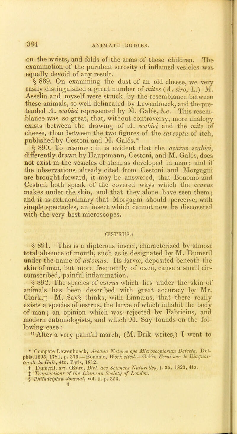 on the wrists, and folds of the arms of these children. The examination of the purulent serosity of inflamed vesicles was equally devoid of any result. § 889. On examining the dust of an old cheese, we very easily distinguished a great number of mites (A. siro, L.) M. Asselin and myself were struck by the resemblance between these animals, so well delineated by Lewenhoeck, and the pre- tended .4.. scabiei represented by M. Gales, &c. This resem- blance was so great, that, without controversy, more analogy exists between the drawing of .4. scabiei and the mite of cheese, than between the two figures of the sarcopta of itch, published by Cestoni and M. Gales.* § 890. To resume : it is evident that the acarus scabiei, differently drawn by Hauptmann, Cestoni, and M. Gales, does not exist in the vesicles of itch, as developed in man; and if the observations already cited from Cestoni and Morgagni are brought forward, it may be answered, that Bonomo and Cestoni both speak of the covered ways which the acaiu^ makes under the skin, and that they alone have seen them; and it is extraordinary that Morgagni should perceive, with simple spectacles, an insect which cannot now be discovered with the very best microscopes. CESTRUS.t § 891. This is a dipterous insect, characterized by almost total absence of mouth, such as is designated by M. Dumeril under the name of astonms. Its larvae, deposited beneath the skin of man, but more frequently of oxen, cause a small cir- cumscribed, painful inflammation. § 892. The species of aistras which lies under the skin of animals has been described with great accuracy by Mr. Clark.J M. Say§ thinks, with Linnaeus, that there really exists a species of oestrus, the larvae of which inhabit the body of man; an opinion which was rejected by Fabricius, and modern entomologists, and which M. Say founds on the fol- lowing case:  After a very painful march, (M. Brik writes,) T went to * Compare Lewenhoeck, Arcana Naturee ope Microscopiorum Dcfccfa. Del- pbis, 1695, 1781, p. 379.—Bonomo, Work cited.—Gales, Essai snr Ic Diagnos- tic do. la Gale, 4to. Paris, 1812. t Dumeril, art. CEstre, Diet, des Sciences Natnrclles, t. 35. 1823, 4to. % Transactions of the Linntean Society of London. § Philadelphia, journal, vol. ii. p. 353. 4