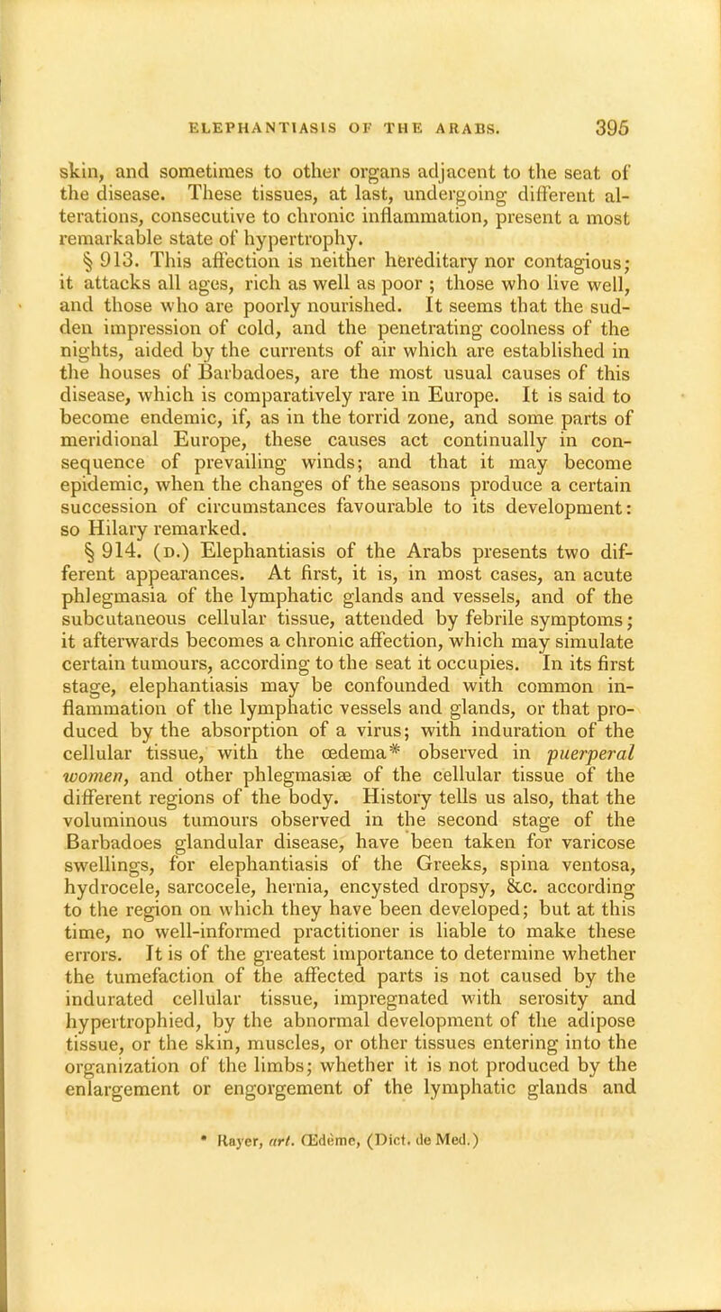 skin, and sometimes to other organs adjacent to the seat of the disease. These tissues, at last, undergoing different al- terations, consecutive to chronic inflammation, present a most remarkable state of hypertrophy. § 913. This affection is neither hereditary nor contagious; it attacks all ages, rich as well as poor ; those who live well, and those who are poorly nourished. It seems that the sud- den impression of cold, and the penetrating coolness of the nights, aided by the currents of air which are established in the houses of Barbadoes, are the most usual causes of this disease, which is comparatively rare in Europe. It is said to become endemic, if, as in the torrid zone, and some parts of meridional Europe, these causes act continually in con- sequence of prevailing winds; and that it may become epidemic, when the changes of the seasons produce a certain succession of circumstances favourable to its development: so Hilary remarked. § 914. (d.) Elephantiasis of the Arabs presents two dif- ferent appearances. At first, it is, in most cases, an acute phlegmasia of the lymphatic glands and vessels, and of the subcutaneous cellular tissue, attended by febrile symptoms; it afterwards becomes a chronic affection, which may simulate certain tumours, according to the seat it occupies. In its first stage, elephantiasis may be confounded with common in- flammation of the lymphatic vessels and glands, or that pro- duced by the absorption of a virus; with induration of the cellular tissue, with the oedema* observed in puerperal women, and other phlegmasia? of the cellular tissue of the different regions of the body. History tells us also, that the voluminous tumours observed in the second stage of the Barbadoes glandular disease, have been taken for varicose swellings, for elephantiasis of the Greeks, spina ventosa, hydrocele, sarcocele, hernia, encysted dropsy, &c. according to the region on which they have been developed; but at this time, no well-informed practitioner is liable to make these errors. It is of the greatest importance to determine whether the tumefaction of the affected parts is not caused by the indurated cellular tissue, impregnated with serosity and hypertrophied, by the abnormal development of the adipose tissue, or the skin, muscles, or other tissues entering into the organization of the limbs; whether it is not produced by the enlargement or engorgement of the lymphatic glands and * Kayer, art. CEdt-me, (Diet, de Med.)