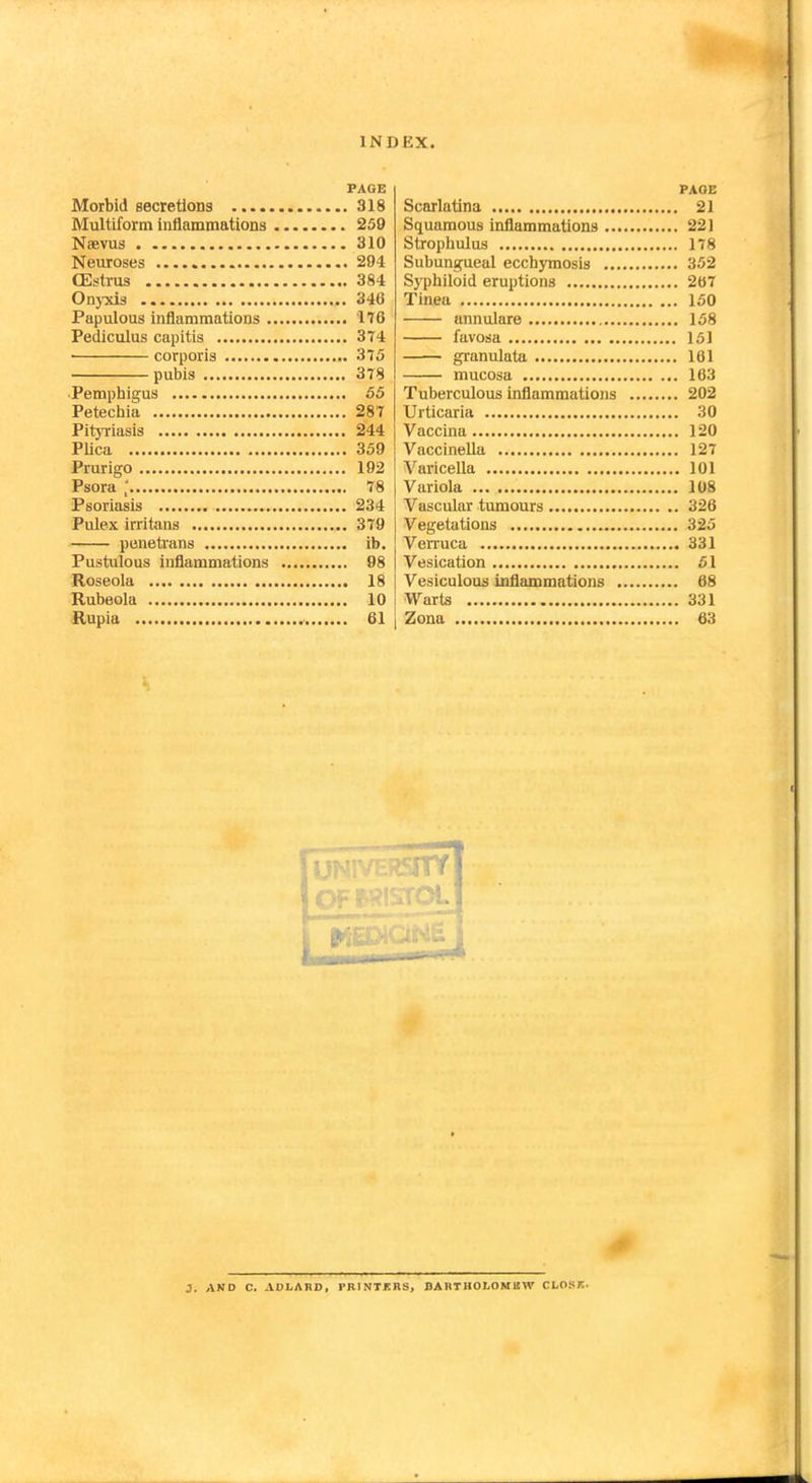 Morbid secretions ..... Multiform inflammations Naevus Neuroses (Estrus Onyxis Papulous inflammations . Pediculus capitis corporis pubis Pemphigus Petechia Pityriasis Plica Prurigo Psora | Psoriasis Pulex irritans penetrans Pustulous inflammations Roseola Rubeola Rupia PAGE . 318 . 259 . 310 . 294 ,. 384 . 346 . no . 3T4 ,. 375 . 378 . 55 . 287 . 244 . 359 . 192 ,. 78 . 234 . 379 . ib. ,. 98 ,. 18 . 10 . 61 Scarlatina Squamous inflammations ... Strophulus Subungueal ecchymosis Syphiloid eruptions Tinea annulare favosa granulata mucosa Tuberculous inflammations Urticaria Vaccina Vaccinella Varicella Variola Vascular tumours Vegetations Verruca Vesication Vesiculous inflammations . Warts Zona J. AND C. ADLA11D, PRINTERS, DARTHOLOMUW CLOSK-