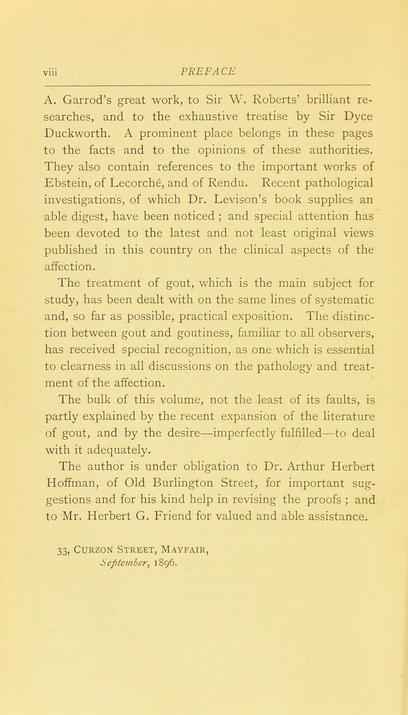 A. Garrod's great work, to Sir W. Roberts' brilliant re- searches, and to the exhaustive treatise by Sir Dyce Duckworth. A prominent place belongs in these pages to the facts and to the opinions of these authorities. They also contain references to the important works of Ebstein, of Lecorche, and of Rendu. Recent pathological investigations, of which Dr. Levison's book supplies an able digest, have been noticed ; and special attention has been devoted to the latest and not least original views published in this country on the clinical aspects of the affection. The treatment of gout, which is the main subject for study, has been dealt with on the same lines of systematic and, so far as possible, practical exposition. The distinc- tion between gout and goutiness, familiar to all observers, has received special recognition, as one which is essential to clearness in all discussions on the pathology and treat- ment of the affection. The bulk of this volume, not the least of its faults, is partly explained by the recent expansion of the literature of gout, and by the desire—imperfectly fulfilled—to deal with it adequately. The author is under obligation to Dr. Arthur Herbert Hoffman, of Old Burlington Street, for important sug- gestions and for his kind help in revising the proofs ; and to Mr. Herbert G. Friend for valued and able assistance. 33, Curzon Street, Mayfair, September, 1896.