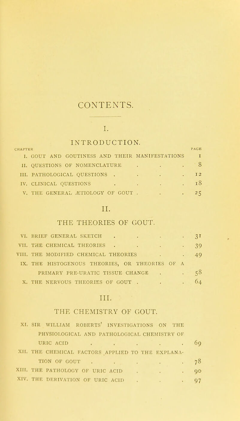 CONTENTS. I. INTRODUCTION. CHAPTER PAGE I. GOUT AND GOUTINESS AND THEIR MANIFESTATIONS I II. QUESTIONS OF NOMENCLATURE 8 III. PATHOLOGICAL QUESTIONS .... 12 IV. CLINICAL QUESTIONS .... I O V. THE GENERAL .ETIOLOGY OF GOUT . 25 II. 1 mil 1 Jnll,^iN.lIl/0 KJc uU U 1 . VI. KRIEF GENERAL SKETCH .... VII. THE CHEMICAL THEORIES .... 39 VIII. THE MODIFIED CHEMICAL THEORIES 49 IX. THE HISTOGENOUS THEORIES, OR THEORIES OF A PRIMARY PRE-URATIC TISSUE CHANGE S3 X. THE NERVOUS THEORIES OF GOUT . 64 III. THE CHEMISTRY OE ('.OUT. XI. SIR WILLIAM ROBERTS' INVESTIGATIONS ON THE PHYSIOLOGICAL AND PATHOLOGICAL CHEMISTRY OF URIC ACID ..... 69 XII. THE CHEMICAL FACTORS APPLIED TO THE EXPLANA- TION OF GOUT ..... 78 XIII. THE PATHOLOGY OF URIC ACID 90 XIV. THE DERIVATION OF URIC ACID 97