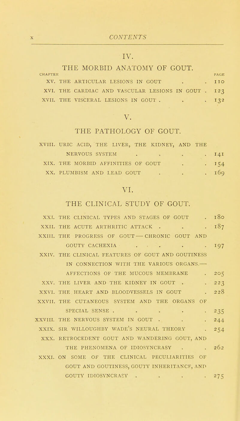 IV. THE MORBID ANATOMY OF GOUT. CHAPTER PAGE XV. THE ARTICULAR LESIONS IN GOUT . I TO XVI. THE CARDIAC AND VASCULAR LESIONS IN GOUT . 123 XVII. THE VISCERAL LESIONS IN GOUT . . -132 V. THE PATHOLOGY OF GOUT. XVIII. URIC ACID, THE LIVER, THE KIDNEY, AND THE NERVOUS SYSTEM . 141 XIX. THE MORBID AFFINITIES OF GOUT . -154 XX. PLUMBISM AND LEAD GOUT . . . 169 VI. THE CLINICAL STUDY OF GOUT. XXI. THE CLINICAL TYPES AND STAGES OF GOUT . 180 XXII. THE ACUTE ARTHRITIC ATTACK . . . 187 XXIII. THE PROGRESS OF GOUT—CHRONIC GOUT AND GOUTY CACHEXIA . . . . . I97 XXIV. THE CLINICAL FEATURES OF GOUT AND GOUTINESS IN CONNECTION WITH THE VARIOUS ORGANS.— AFFECTIONS OF THE MUCOUS MEMBRANE . 205 XXV. THE LIVER AND THE KIDNEY IN GOUT . .223 XXVI. THE HEART AND BLOODVESSELS IN GOUT . 228 XXVII. THE CUTANEOUS SYSTEM AND THE ORGANS OF SPECIAL SENSE ..... 235 XXVIII, THE NERVOUS SYSTEM IN GOUT . . . 244 XXIX. SIR WILLOUGHBY WADE'S NEURAL THEORY . 254 XXX. RETROCEDENT GOUT AND WANDERING GOUT, AND THE PHENOMENA OF IDIOSYNCRASY . . 262 XXXI. ON SOME OF THE CLINICAL PECULIARITIES OF GOUT AND GOUTINESS, GOUTY INHERITANCE, AND GOUTY IDIOSYNCRASY . . . .275