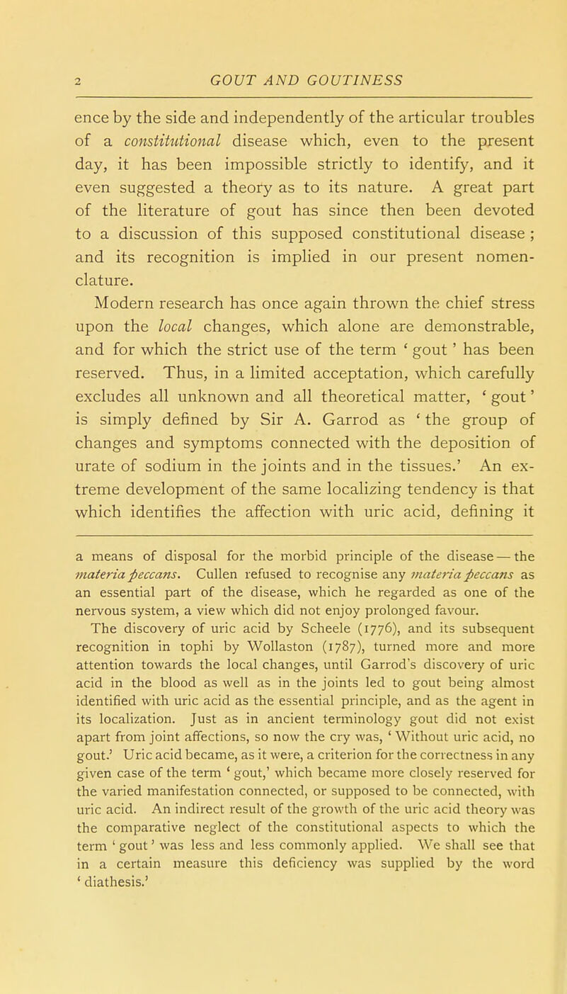 ence by the side and independently of the articular troubles of a constitutional disease which, even to the present day, it has been impossible strictly to identify, and it even suggested a theory as to its nature. A great part of the literature of gout has since then been devoted to a discussion of this supposed constitutional disease ; and its recognition is implied in our present nomen- clature. Modern research has once again thrown the chief stress upon the local changes, which alone are demonstrable, and for which the strict use of the term ' gout' has been reserved. Thus, in a limited acceptation, which carefully excludes all unknown and all theoretical matter, ' gout' is simply defined by Sir A. Garrod as ' the group of changes and symptoms connected with the deposition of urate of sodium in the joints and in the tissues.' An ex- treme development of the same localizing tendency is that which identifies the affection with uric acid, defining it a means of disposal for the morbid principle of the disease — the materia fieccans. Cullen refused to recognise any materia peccans as an essential part of the disease, which he regarded as one of the nervous system, a view which did not enjoy prolonged favour. The discovery of uric acid by Scheele (1776), and its subsequent recognition in tophi by Wollaston (1787), turned more and more attention towards the local changes, until Garrod's discovery of uric acid in the blood as well as in the joints led to gout being almost identified with uric acid as the essential principle, and as the agent in its localization. Just as in ancient terminology gout did not exist apart from joint affections, so now the cry was, ' Without uric acid, no gout.' Uric acid became, as it were, a criterion for the correctness in any given case of the term ' gout,' which became more closely reserved for the varied manifestation connected, or supposed to be connected, with uric acid. An indirect result of the growth of the uric acid theory was the comparative neglect of the constitutional aspects to which the term ' gout' was less and less commonly applied. We shall see that in a certain measure this deficiency was supplied by the word ' diathesis.'