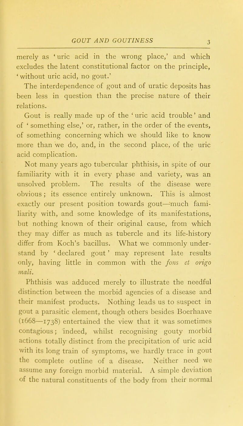 merely as ' uric acid in the wrong place,' and which excludes the latent constitutional factor on the principle, ' without uric acid, no gout.' The interdependence of gout and of uratic deposits has been less in question than the precise nature of their relations. Gout is really made up of the ' uric acid trouble' and of ' something else,' or, rather, in the order of the events, of something concerning which we should like to know more than we do, and, in the second place, of the uric acid complication. Not many years ago tubercular phthisis, in spite of our familiarity with it in every phase and variety, was an unsolved problem. The results of the disease were obvious ; its essence entirely unknown. This is almost exactly our present position towards gout—touch fami- liarity with, and some knowledge of its manifestations, but nothing known of their original cause, from which they may differ as much as tubercle and its life-history differ from Koch's bacillus. What we commonly under- stand by ' declared gout' may represent late results only, having little in common with the fons et origo mali. Phthisis was adduced merely to illustrate the needful distinction between the morbid agencies of a disease and their manifest products. Nothing leads us to suspect in gout a parasitic element, though others besides Boerhaave (1668—1738) entertained the view that it was sometimes contagious; indeed, whilst recognising gouty morbid actions totally distinct from the precipitation of uric acid with its long train of symptoms, we hardly trace in gout the complete outline of a disease. Neither need we assume any foreign morbid material. A simple deviation of the natural constituents of the body from their normal