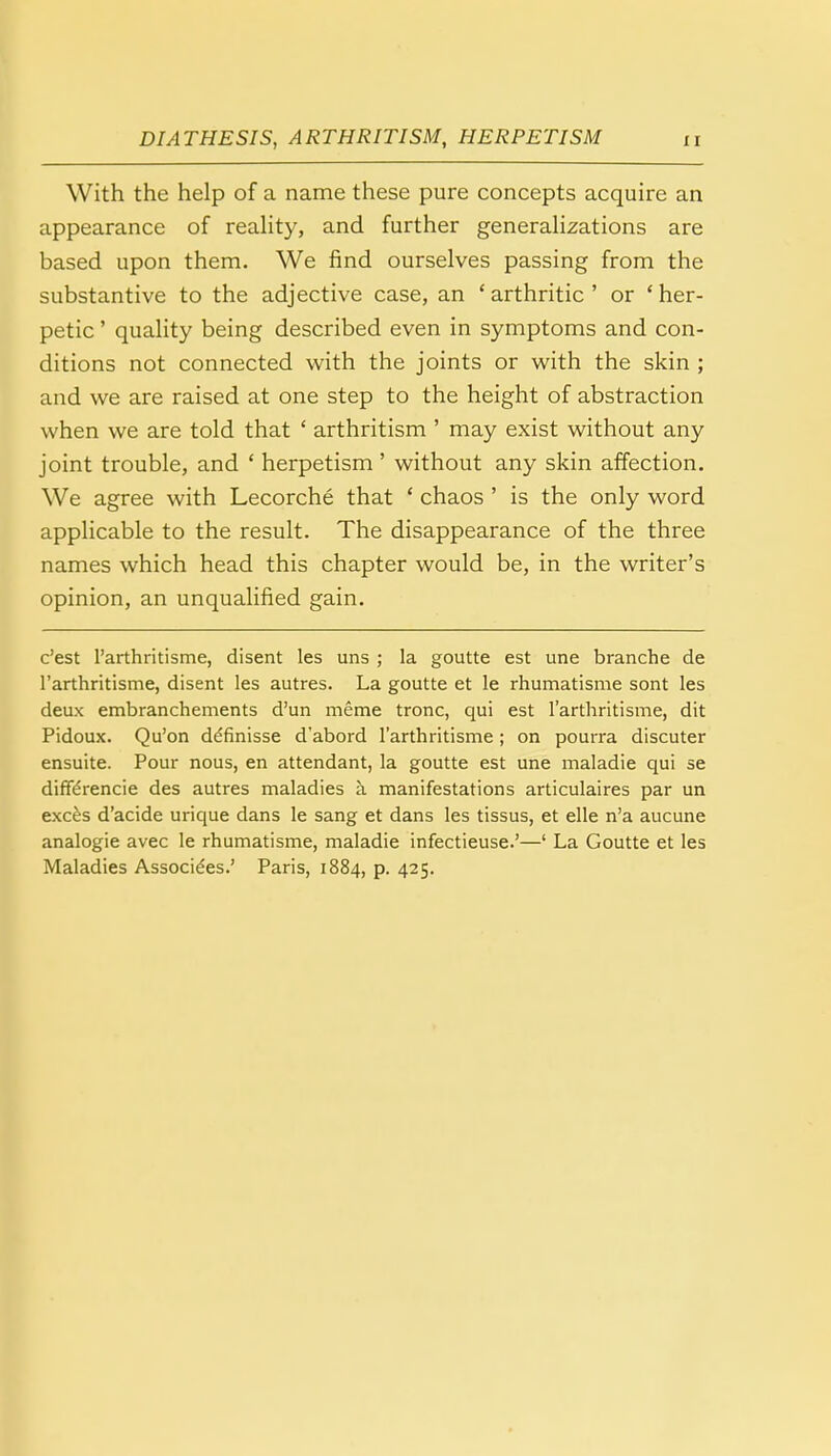With the help of a name these pure concepts acquire an appearance of reality, and further generalizations are based upon them. We find ourselves passing from the substantive to the adjective case, an ' arthritic ' or ' her- petic ' quality being described even in symptoms and con- ditions not connected with the joints or with the skin ; and we are raised at one step to the height of abstraction when we are told that ' arthritism ' may exist without any joint trouble, and ' herpetism ' without any skin affection. We agree with Lecorche that ' chaos ' is the only word applicable to the result. The disappearance of the three names which head this chapter would be, in the writer's opinion, an unqualified gain. c'est l'arthritisme, disent les uns ; la goutte est une branche de l'arthritisme, disent les autres. La goutte et le rhumatisme sont les deux embranchements d'un meme tronc, qui est l'arthritisme, dit Pidoux. Qu'on ddfinisse d'abord l'arthritisme; on pourra discuter ensuite. Pour nous, en attendant, la goutte est une maladie qui se diffe'rencie des autres maladies a manifestations articulaires par un exces d'acide urique dans le sang et dans les tissus, et elle n'a aucune analogie avec le rhumatisme, maladie infectieuse.'—' La Goutte et les Maladies Associees.' Paris, 1884, p. 425.