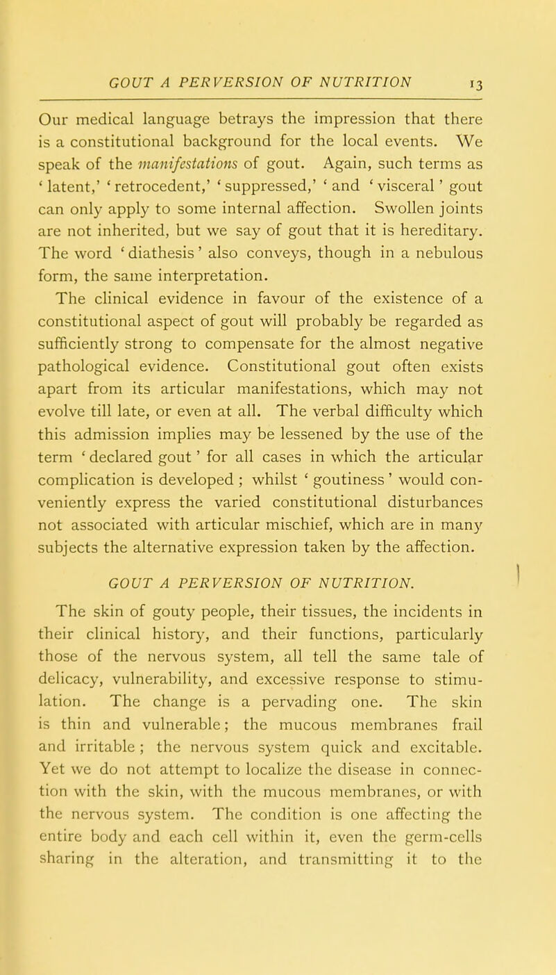 Our medical language betrays the impression that there is a constitutional background for the local events. We speak of the manifestations of gout. Again, such terms as ' latent,' ' retrocedent,' ' suppressed,' ' and ' visceral' gout can only apply to some internal affection. Swollen joints are not inherited, but we say of gout that it is hereditary. The word ' diathesis' also conveys, though in a nebulous form, the same interpretation. The clinical evidence in favour of the existence of a constitutional aspect of gout will probably be regarded as sufficiently strong to compensate for the almost negative pathological evidence. Constitutional gout often exists apart from its articular manifestations, which may not evolve till late, or even at all. The verbal difficulty which this admission implies may be lessened by the use of the term ' declared gout' for all cases in which the articular complication is developed ; whilst ' goutiness' would con- veniently express the varied constitutional disturbances not associated with articular mischief, which are in many subjects the alternative expression taken by the affection. GOUT A PERVERSION OF NUTRITION. The skin of gouty people, their tissues, the incidents in their clinical history, and their functions, particularly those of the nervous system, all tell the same tale of delicacy, vulnerability, and excessive response to stimu- lation. The change is a pervading one. The skin is thin and vulnerable; the mucous membranes frail and irritable ; the nervous system quick and excitable. Yet we do not attempt to localize the disease in connec- tion with the skin, with the mucous membranes, or with the nervous system. The condition is one affecting the entire body and each cell within it, even the germ-cells sharing in the alteration, and transmitting it to the