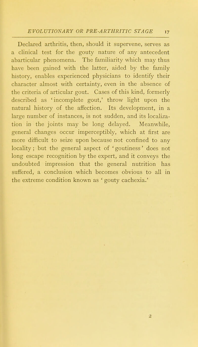 Declared arthritis, then, should it supervene, serves as a clinical test for the gouty nature of any antecedent abarticular phenomena. The familiarity which may thus have been gained with the latter, aided by the family history, enables experienced physicians to identify their character almost with certainty, even in the absence of the criteria of articular gout. Cases of this kind, formerly described as ' incomplete gout,' throw light upon the natural history of the affection. Its development, in a large number of instances, is not sudden, and its localiza- tion in the joints may be long delayed. Meanwhile, general changes occur imperceptibly, which at first are more difficult to seize upon because not confined to any locality ; but the general aspect of ' goutiness' does not long escape recognition by the expert, and it conveys the undoubted impression that the general nutrition has suffered, a conclusion which becomes obvious to all in the extreme condition known as ' gouty cachexia.' 2.