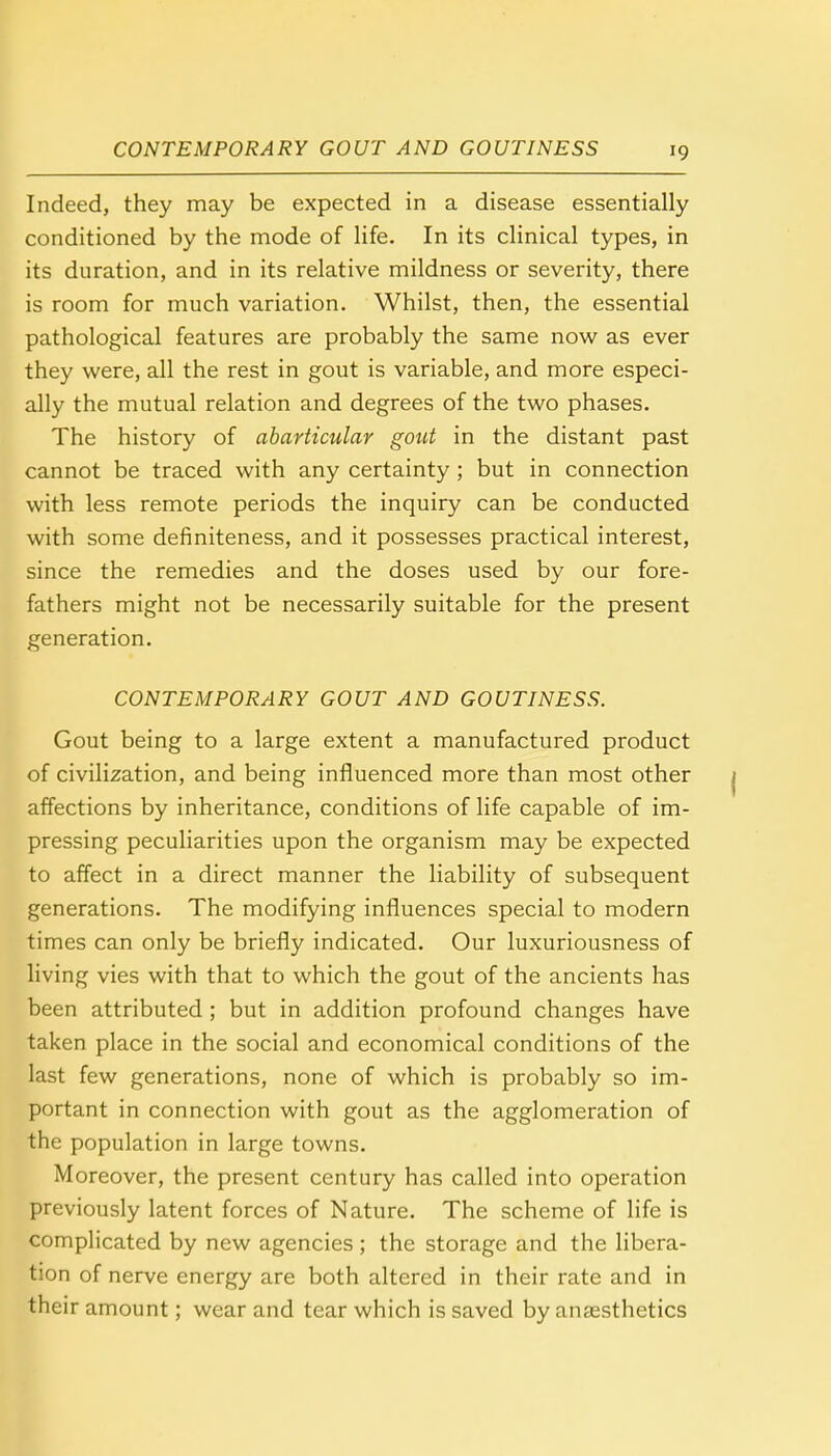 Indeed, they may be expected in a disease essentially conditioned by the mode of life. In its clinical types, in its duration, and in its relative mildness or severity, there is room for much variation. Whilst, then, the essential pathological features are probably the same now as ever they were, all the rest in gout is variable, and more especi- ally the mutual relation and degrees of the two phases. The history of abarticular gout in the distant past cannot be traced with any certainty; but in connection with less remote periods the inquiry can be conducted with some definiteness, and it possesses practical interest, since the remedies and the doses used by our fore- fathers might not be necessarily suitable for the present generation. CONTEMPORARY GOUT AND GOUTINESS. Gout being to a large extent a manufactured product of civilization, and being influenced more than most other affections by inheritance, conditions of life capable of im- pressing peculiarities upon the organism may be expected to affect in a direct manner the liability of subsequent generations. The modifying influences special to modern times can only be briefly indicated. Our luxuriousness of living vies with that to which the gout of the ancients has been attributed ; but in addition profound changes have taken place in the social and economical conditions of the last few generations, none of which is probably so im- portant in connection with gout as the agglomeration of the population in large towns. Moreover, the present century has called into operation previously latent forces of Nature. The scheme of life is complicated by new agencies; the storage and the libera- tion of nerve energy are both altered in their rate and in their amount; wear and tear which is saved by anaesthetics