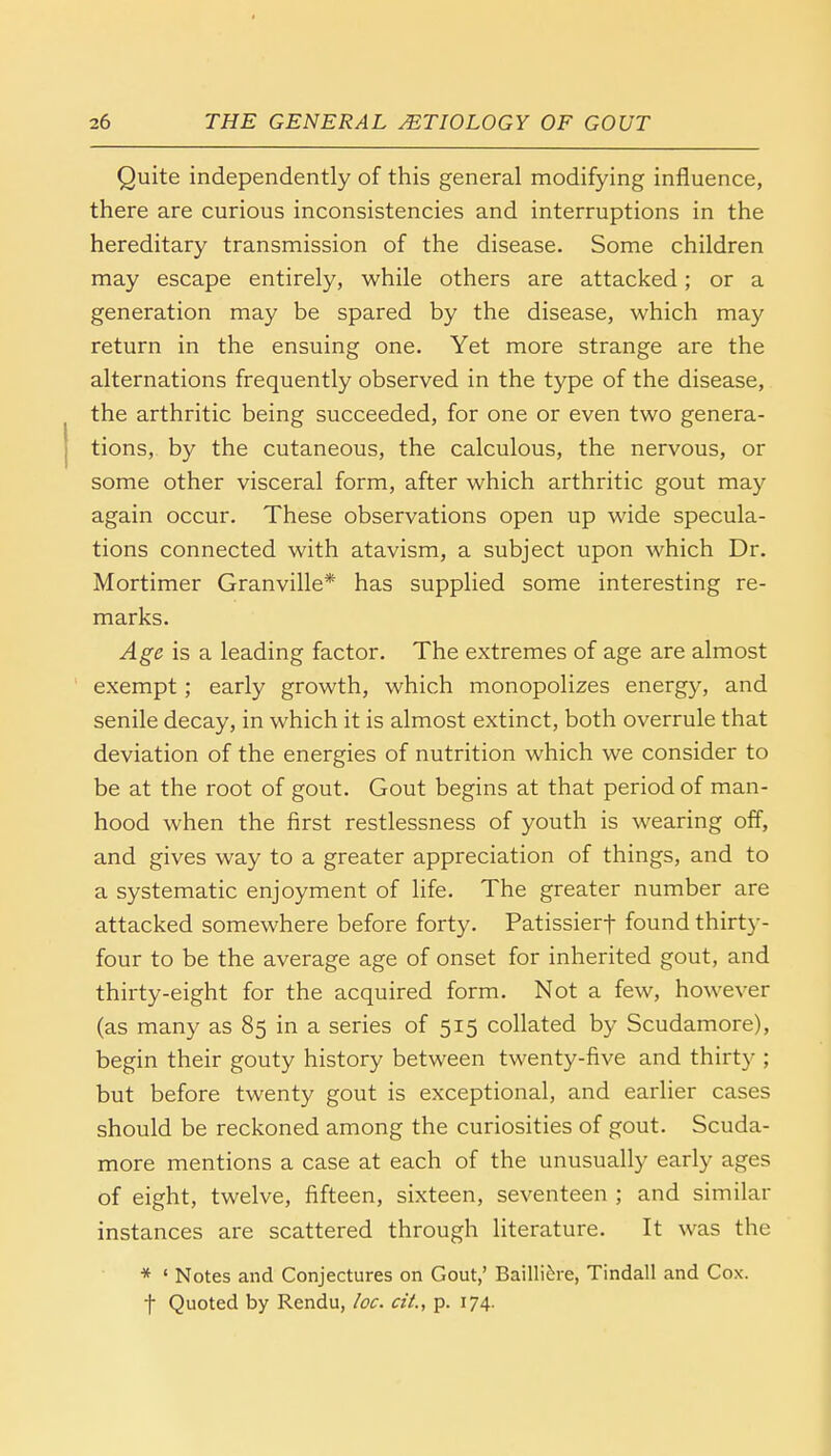 Quite independently of this general modifying influence, there are curious inconsistencies and interruptions in the hereditary transmission of the disease. Some children may escape entirely, while others are attacked; or a generation may be spared by the disease, which may return in the ensuing one. Yet more strange are the alternations frequently observed in the type of the disease, the arthritic being succeeded, for one or even two genera- tions, by the cutaneous, the calculous, the nervous, or some other visceral form, after which arthritic gout may again occur. These observations open up wide specula- tions connected with atavism, a subject upon which Dr. Mortimer Granville* has supplied some interesting re- marks. Age is a leading factor. The extremes of age are almost exempt; early growth, which monopolizes energy, and senile decay, in which it is almost extinct, both overrule that deviation of the energies of nutrition which we consider to be at the root of gout. Gout begins at that period of man- hood when the first restlessness of youth is wearing off, and gives way to a greater appreciation of things, and to a systematic enjoyment of life. The greater number are attacked somewhere before forty. Patissierf found thirty- four to be the average age of onset for inherited gout, and thirty-eight for the acquired form. Not a few, however (as many as 85 in a series of 515 collated by Scudamore), begin their gouty history between twenty-five and thirty ; but before twenty gout is exceptional, and earlier cases should be reckoned among the curiosities of gout. Scuda- more mentions a case at each of the unusually early ages of eight, twelve, fifteen, sixteen, seventeen ; and similar instances are scattered through literature. It was the * ' Notes and Conjectures on Gout,' Bailliere, Tindall and Cox. f Quoted by Rendu, he. cit., p. 174.