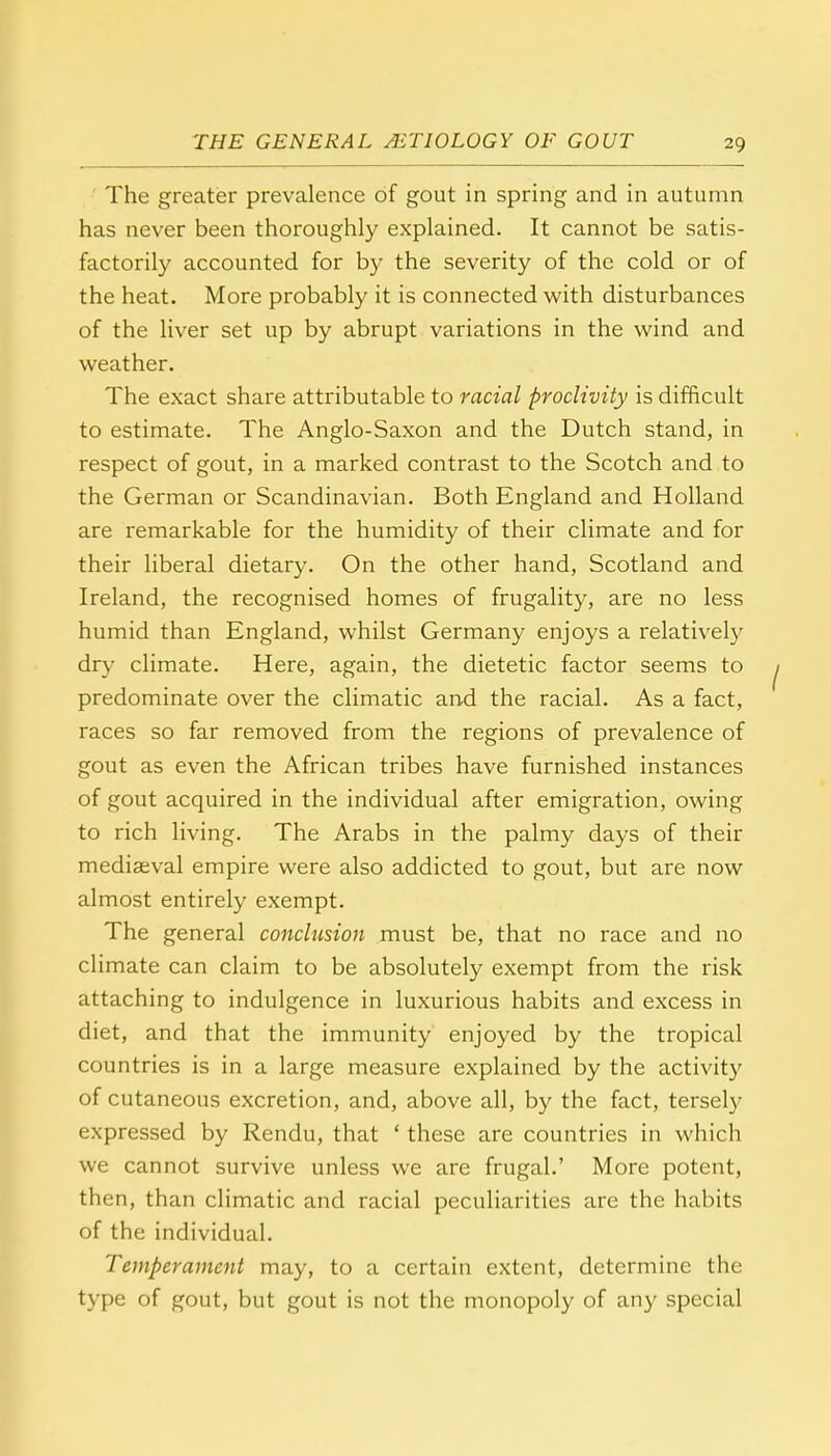 The greater prevalence of gout in spring and in autumn has never been thoroughly explained. It cannot be satis- factorily accounted for by the severity of the cold or of the heat. More probably it is connected with disturbances of the liver set up by abrupt variations in the wind and weather. The exact share attributable to racial proclivity is difficult to estimate. The Anglo-Saxon and the Dutch stand, in respect of gout, in a marked contrast to the Scotch and to the German or Scandinavian. Both England and Holland are remarkable for the humidity of their climate and for their liberal dietary. On the other hand, Scotland and Ireland, the recognised homes of frugality, are no less humid than England, whilst Germany enjoys a relatively dry climate. Here, again, the dietetic factor seems to predominate over the climatic and the racial. As a fact, races so far removed from the regions of prevalence of gout as even the African tribes have furnished instances of gout acquired in the individual after emigration, owing to rich living. The Arabs in the palmy days of their mediaeval empire were also addicted to gout, but are now almost entirely exempt. The general conclusion must be, that no race and no climate can claim to be absolutely exempt from the risk attaching to indulgence in luxurious habits and excess in diet, and that the immunity enjoyed by the tropical countries is in a large measure explained by the activity of cutaneous excretion, and, above all, by the fact, tersely expressed by Rendu, that ' these are countries in which we cannot survive unless we are frugal.' More potent, then, than climatic and racial peculiarities are the habits of the individual. Temperament may, to a certain extent, determine the type of gout, but gout is not the monopoly of any special