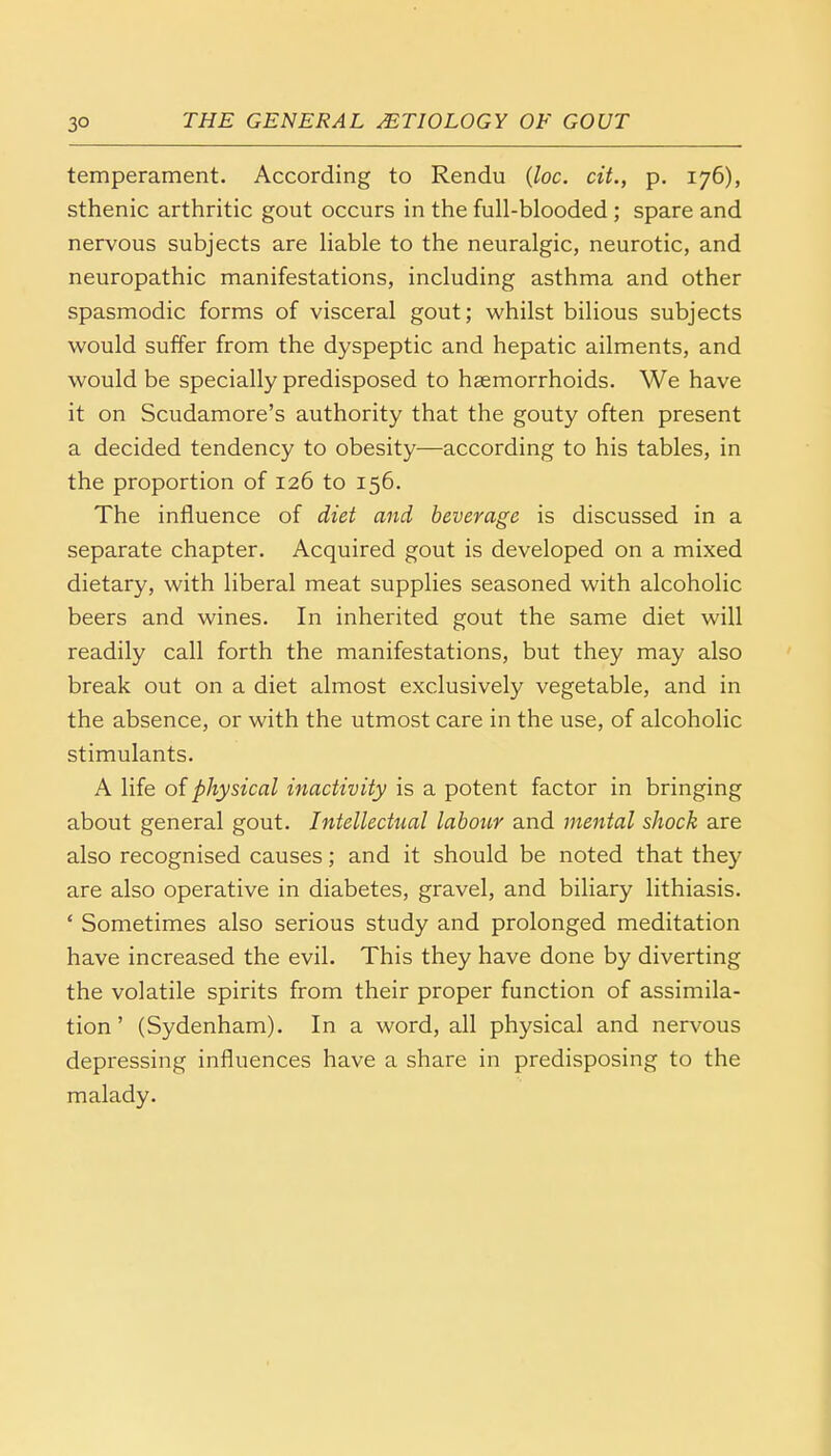 temperament. According to Rendu (loc. cit., p. 176), sthenic arthritic gout occurs in the full-blooded ; spare and nervous subjects are liable to the neuralgic, neurotic, and neuropathic manifestations, including asthma and other spasmodic forms of visceral gout; whilst bilious subjects would suffer from the dyspeptic and hepatic ailments, and would be specially predisposed to haemorrhoids. We have it on Scudamore's authority that the gouty often present a decided tendency to obesity—according to his tables, in the proportion of 126 to 156. The influence of diet and beverage is discussed in a separate chapter. Acquired gout is developed on a mixed dietary, with liberal meat supplies seasoned with alcoholic beers and wines. In inherited gout the same diet will readily call forth the manifestations, but they may also break out on a diet almost exclusively vegetable, and in the absence, or with the utmost care in the use, of alcoholic stimulants. A life of physical inactivity is a potent factor in bringing about general gout. Intellectual labour and mental shock are also recognised causes; and it should be noted that they are also operative in diabetes, gravel, and biliary lithiasis. ' Sometimes also serious study and prolonged meditation have increased the evil. This they have done by diverting the volatile spirits from their proper function of assimila- tion ' (Sydenham). In a word, all physical and nervous depressing influences have a share in predisposing to the malady.