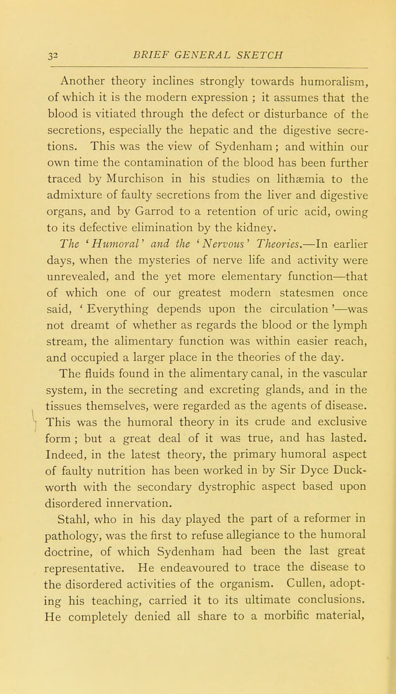 Another theory inclines strongly towards humoralism, of which it is the modern expression ; it assumes that the blood is vitiated through the defect or disturbance of the secretions, especially the hepatic and the digestive secre- tions. This was the view of Sydenham; and within our own time the contamination of the blood has been further traced by Murchison in his studies on lithaemia to the admixture of faulty secretions from the liver and digestive organs, and by Garrod to a retention of uric acid, owing to its defective elimination by the kidney. The ' Humoral' and the ' Nervous ' Theories.—In earlier days, when the mysteries of nerve life and activity were unrevealed, and the yet more elementary function—that of which one of our greatest modern statesmen once said, ' Everything depends upon the circulation '—was not dreamt of whether as regards the blood or the lymph stream, the alimentary function was within easier reach, and occupied a larger place in the theories of the day. The fluids found in the alimentary canal, in the vascular system, in the secreting and excreting glands, and in the tissues themselves, were regarded as the agents of disease. This was the humoral theory in its crude and exclusive form ; but a great deal of it was true, and has lasted. Indeed, in the latest theory, the primary humoral aspect of faulty nutrition has been worked in by Sir Dyce Duck- worth with the secondary dystrophic aspect based upon disordered innervation. Stahl, who in his day played the part of a reformer in pathology, was the first to refuse allegiance to the humoral doctrine, of which Sydenham had been the last great representative. He endeavoured to trace the disease to the disordered activities of the organism. Cullen, adopt- ing his teaching, carried it to its ultimate conclusions. He completely denied all share to a morbific material,