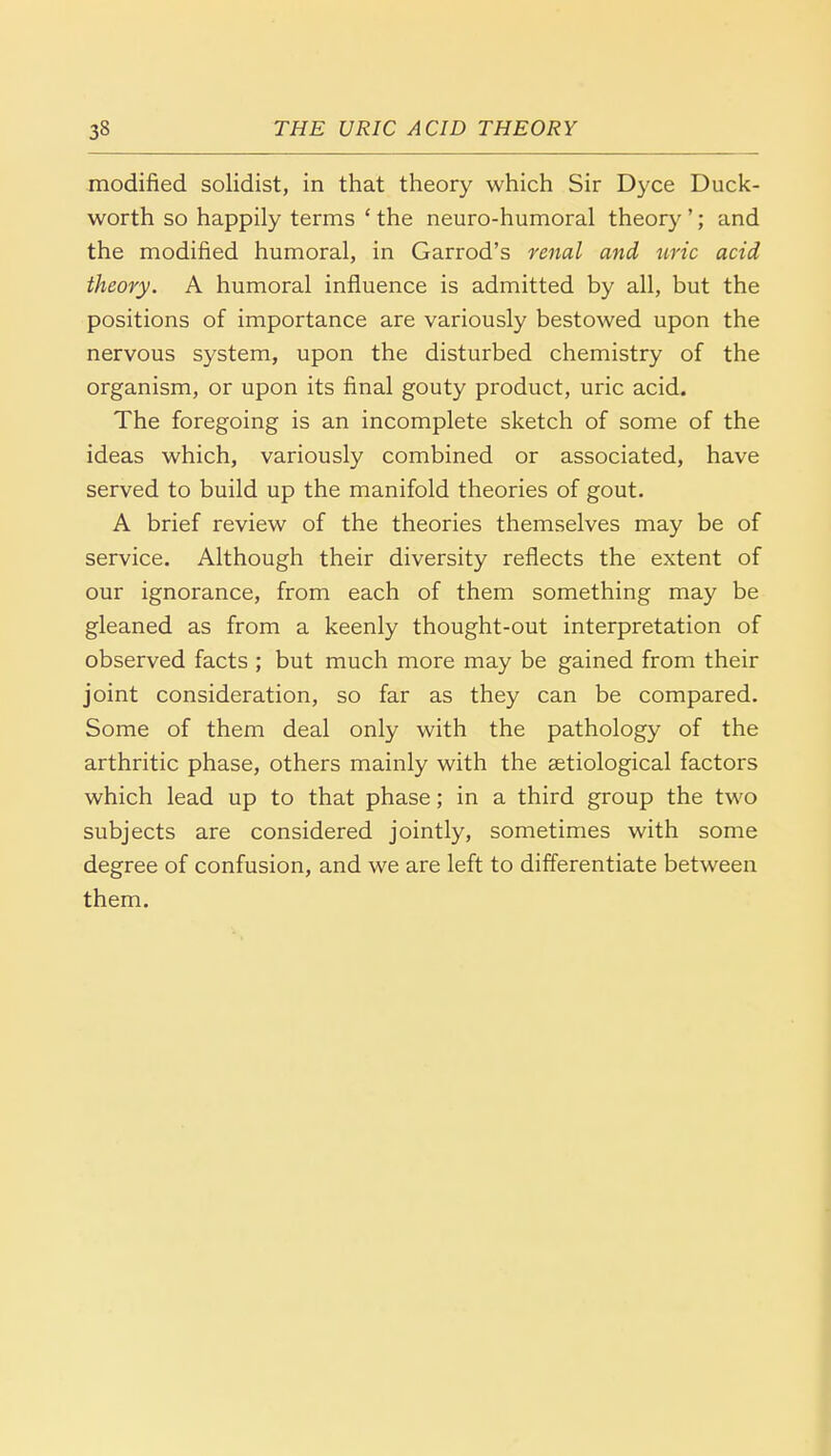 modified solidist, in that theory which Sir Dyce Duck- worth so happily terms 4 the neuro-humoral theory '; and the modified humoral, in Garrod's renal and uric acid theory. A humoral influence is admitted by all, but the positions of importance are variously bestowed upon the nervous system, upon the disturbed chemistry of the organism, or upon its final gouty product, uric acid. The foregoing is an incomplete sketch of some of the ideas which, variously combined or associated, have served to build up the manifold theories of gout. A brief review of the theories themselves may be of service. Although their diversity reflects the extent of our ignorance, from each of them something may be gleaned as from a keenly thought-out interpretation of observed facts ; but much more may be gained from their joint consideration, so far as they can be compared. Some of them deal only with the pathology of the arthritic phase, others mainly with the setiological factors which lead up to that phase; in a third group the two subjects are considered jointly, sometimes with some degree of confusion, and we are left to differentiate between them.