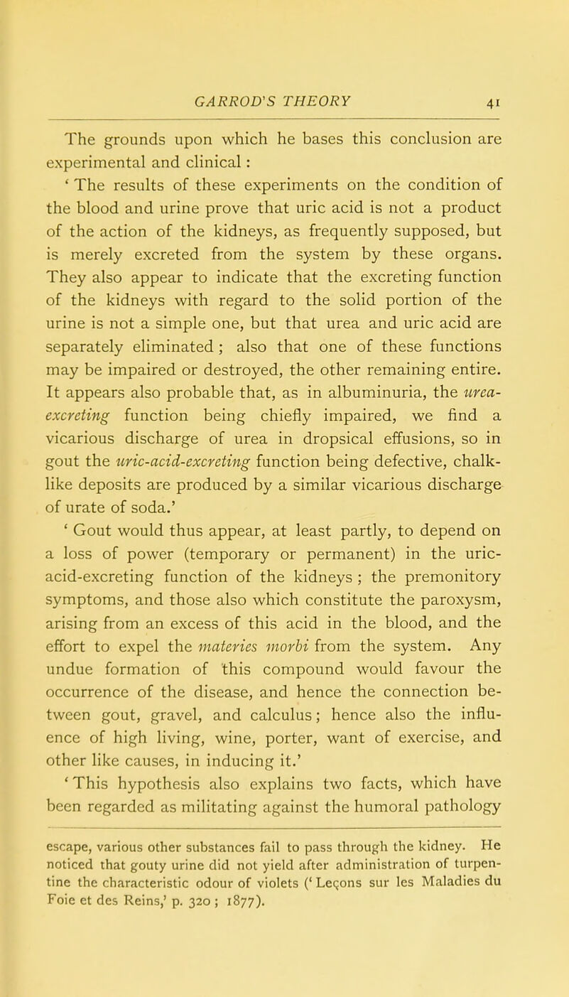 ■4' The grounds upon which he bases this conclusion are experimental and clinical: ' The results of these experiments on the condition of the blood and urine prove that uric acid is not a product of the action of the kidneys, as frequently supposed, but is merely excreted from the system by these organs. They also appear to indicate that the excreting function of the kidneys with regard to the solid portion of the urine is not a simple one, but that urea and uric acid are separately eliminated ; also that one of these functions may be impaired or destroyed, the other remaining entire. It appears also probable that, as in albuminuria, the urea- excreting function being chiefly impaired, we find a vicarious discharge of urea in dropsical effusions, so in gout the uric-acid-excreting function being defective, chalk- like deposits are produced by a similar vicarious discharge of urate of soda.' ' Gout would thus appear, at least partly, to depend on a loss of power (temporary or permanent) in the uric- acid-excreting function of the kidneys ; the premonitory symptoms, and those also which constitute the paroxysm, arising from an excess of this acid in the blood, and the effort to expel the materies morbi from the system. Any undue formation of this compound would favour the occurrence of the disease, and hence the connection be- tween gout, gravel, and calculus; hence also the influ- ence of high living, wine, porter, want of exercise, and other like causes, in inducing it.' 'This hypothesis also explains two facts, which have been regarded as militating against the humoral pathology escape, various other substances fail to pass through the kidney. He noticed that gouty urine did not yield after administration of turpen- tine the characteristic odour of violets (' Lemons sur les Maladies du Foie et des Reins,' p. 320 ; 1877).