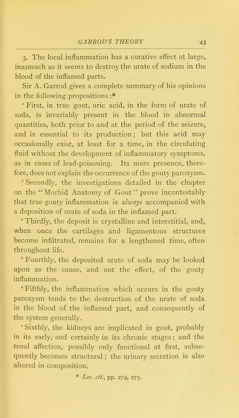 3. The local inflammation has a curative effect at large, inasmuch as it seems to destroy the urate of sodium in the blood of the inflamed parts. Sir A. Garrod gives a complete summary of his opinions in the following propositions :* ' First, in true gout, uric acid, in the form of urate of soda, is invariably present in the blood in abnormal quantities, both prior to and at the period of the seizure, and is essential to its production; but this acid may occasionally exist, at least for a time, in the circulating fluid without the development of inflammatory symptoms, as in cases of lead-poisoning. Its mere presence, there- fore, does not explain the occurrence of the gouty paroxysm. ' Secondly, the investigations detailed in the chapter on the  Morbid Anatomy of Gout  prove incontestably that true gouty inflammation is always accompanied with a deposition of urate of soda in the inflamed part. ' Thirdly, the deposit is crystalline and interstitial, and, when once the cartilages and ligamentous structures become infiltrated, remains for a lengthened time, often throughout life. ' Fourthly, the deposited urate of soda may be looked upon as the cause, and not the effect, of the gouty inflammation. ' Fifthly, the inflammation which occurs in the gouty paroxysm tends to the destruction of the urate of soda in the blood of the inflamed part, and consequently of the system generally. ' Sixthly, the kidneys are implicated in gout, probably in its early, and certainly in its chronic stages; and the renal affection, possibly only functional at first, subse- quently becomes structural; the urinary secretion is also altered in composition. * Loc. at., pp. 274, 275.