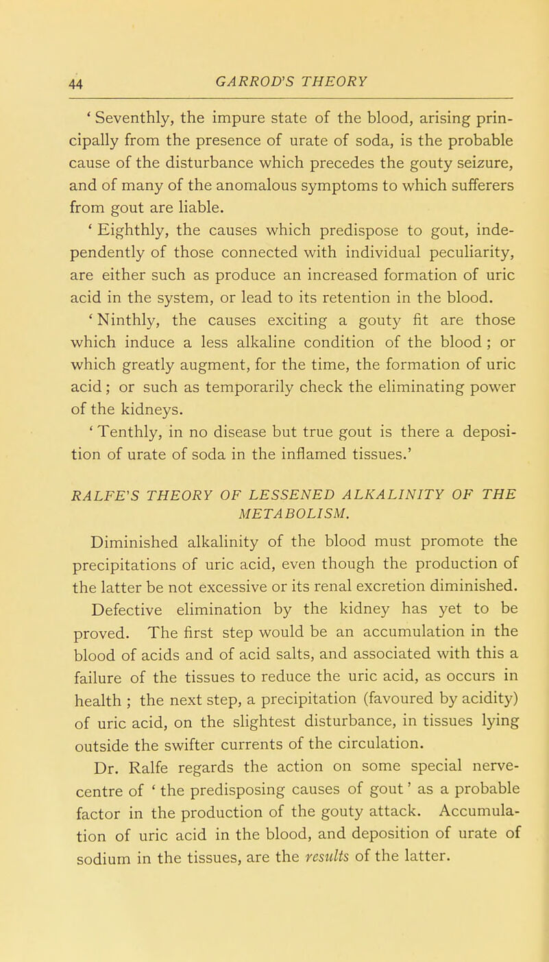 ' Seventhly, the impure state of the blood, arising prin- cipally from the presence of urate of soda, is the probable cause of the disturbance which precedes the gouty seizure, and of many of the anomalous symptoms to which sufferers from gout are liable. 1 Eighthly, the causes which predispose to gout, inde- pendently of those connected with individual peculiarity, are either such as produce an increased formation of uric acid in the system, or lead to its retention in the blood. ' Ninthly, the causes exciting a gouty fit are those which induce a less alkaline condition of the blood ; or which greatly augment, for the time, the formation of uric acid; or such as temporarily check the eliminating power of the kidneys. ' Tenthly, in no disease but true gout is there a deposi- tion of urate of soda in the inflamed tissues.' RALFE'S THEORY OF LESSENED ALKALINITY OF THE METABOLISM. Diminished alkalinity of the blood must promote the precipitations of uric acid, even though the production of the latter be not excessive or its renal excretion diminished. Defective elimination by the kidney has yet to be proved. The first step would be an accumulation in the blood of acids and of acid salts, and associated with this a failure of the tissues to reduce the uric acid, as occurs in health ; the next step, a precipitation (favoured by acidity) of uric acid, on the slightest disturbance, in tissues lying outside the swifter currents of the circulation. Dr. Ralfe regards the action on some special nerve- centre of ' the predisposing causes of gout' as a probable factor in the production of the gouty attack. Accumula- tion of uric acid in the blood, and deposition of urate of sodium in the tissues, are the results of the latter.