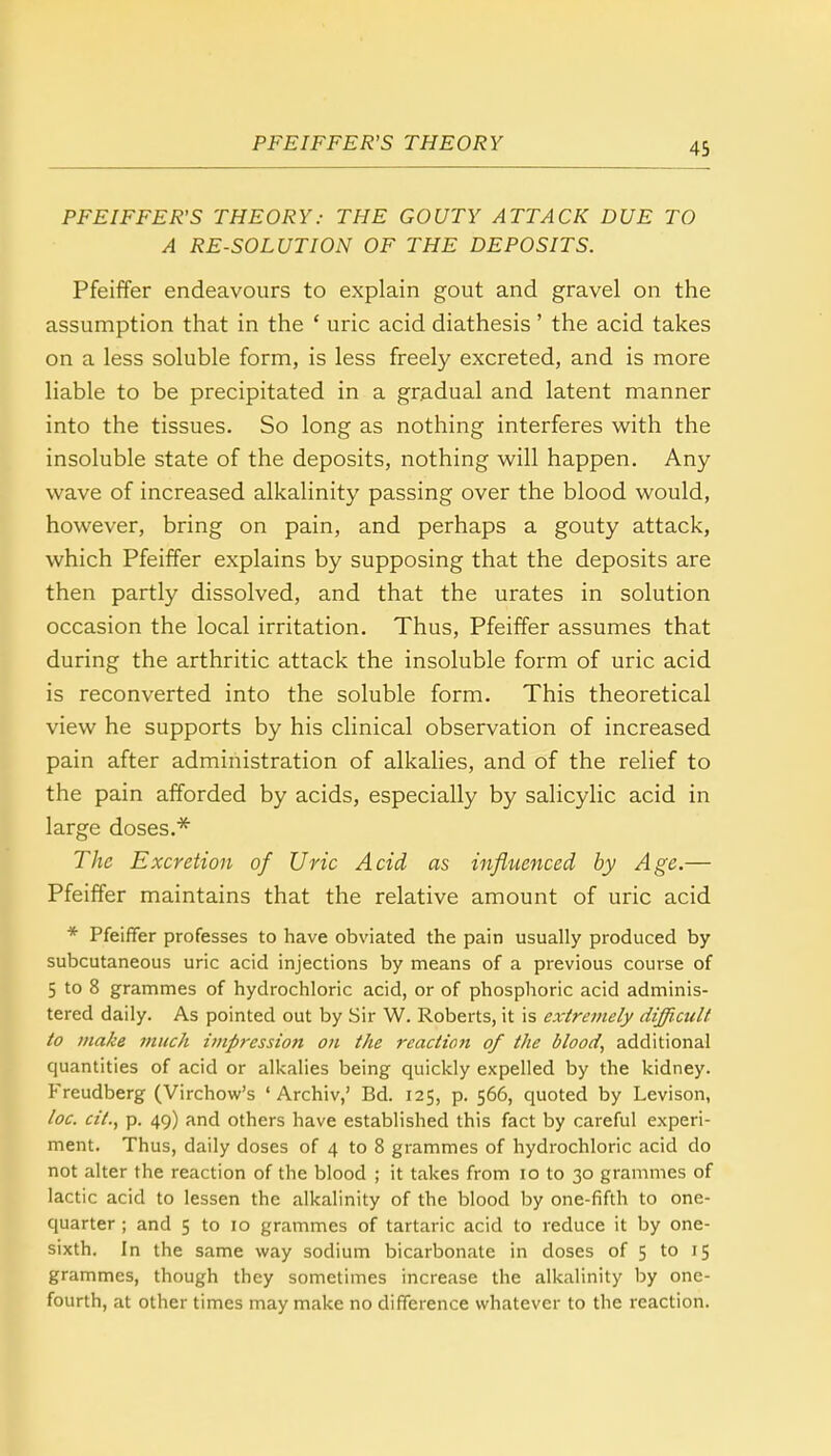 PFEIFFER'S THEORY.- THE GOUTY ATTACK DUE TO A RE-SOLUTION OF THE DEPOSITS. Pfeiffer endeavours to explain gout and gravel on the assumption that in the ' uric acid diathesis' the acid takes on a less soluble form, is less freely excreted, and is more liable to be precipitated in a gradual and latent manner into the tissues. So long as nothing interferes with the insoluble state of the deposits, nothing will happen. Any wave of increased alkalinity passing over the blood would, however, bring on pain, and perhaps a gouty attack, which Pfeiffer explains by supposing that the deposits are then partly dissolved, and that the urates in solution occasion the local irritation. Thus, Pfeiffer assumes that during the arthritic attack the insoluble form of uric acid is reconverted into the soluble form. This theoretical view he supports by his clinical observation of increased pain after administration of alkalies, and of the relief to the pain afforded by acids, especially by salicylic acid in large doses.* The Excretion of Uric Acid as influenced by Age.— Pfeiffer maintains that the relative amount of uric acid * Pfeiffer professes to have obviated the pain usually produced by subcutaneous uric acid injections by means of a previous course of 5 to 8 grammes of hydrochloric acid, or of phosphoric acid adminis- tered daily. As pointed out by Sir W. Roberts, it is extremely difficult to make much impression on the reaction of the blood, additional quantities of acid or alkalies being quickly expelled by the kidney. Freudberg (Virchow's ' Archiv,' Bd. 125, p. 566, quoted by Levison, loc. cil., p. 49) and others have established this fact by careful experi- ment. Thus, daily doses of 4 to 8 grammes of hydrochloric acid do not alter the reaction of the blood ; it takes from 10 to 30 grammes of lactic acid to lessen the alkalinity of the blood by one-fifth to one- quarter ; and 5 to 10 grammes of tartaric acid to reduce it by one- sixth. In the same way sodium bicarbonate in doses of 5 to 15 grammes, though they sometimes increase the alkalinity by one- fourth, at other times may make no difference whatever to the reaction.