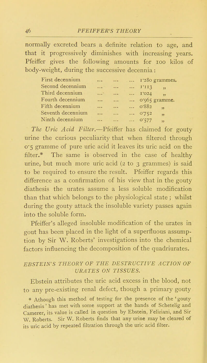 normally excreted bears a definite relation to age, and that it progressively diminishes with increasing years. Pfeiffer gives the following amounts for 100 kilos of body-weight, during the successive decennia: First decennium i-280 grammes. Second decennium 1*113 » Third decennium ... ... ... 1*024 „ Fourth decennium 0*965 gramme. Fifth decennium 0*882 „ Seventh decennium 0752 „ Ninth decennium ... 0*577 „ The Uric Acid Filter.—Pfeiffer has claimed for gouty urine the curious peculiarity that when filtered through 0*5 gramme of pure uric acid it leaves its uric acid on the filter.* The same is observed in the case of healthy urine, but much more uric acid (2 to 3 grammes) is said to be required to ensure the result. Pfeiffer regards this difference as a confirmation of his view that in the gouty diathesis the urates assume a less soluble modification than that which belongs to the physiological state ,* whilst during the gouty attack the insoluble variety passes again into the soluble form. Pfeiffer's alleged insoluble modification of the urates in gout has been placed in the light of a superfluous assump- tion by Sir W. Roberts' investigations into the chemical factors influencing the decomposition of the quadriurates. EBSTEIN'S THEORY OF THE DESTRUCTIVE ACTION OF URATES ON TISSUES. Ebstein attributes the uric acid excess in the blood, not to any pre-existing renal defect, though a primary gouty * Athough this method of testing for the presence of the 'gouty diathesis' has met with some support at the hands of Schetelig and Camerer, its value is called in question by Ebstein, Feliziani, and Sir W. Roberts. Sir W. Roberts finds that any urine may be cleared of its uric acid by repeated filtration through the uric acid filter.