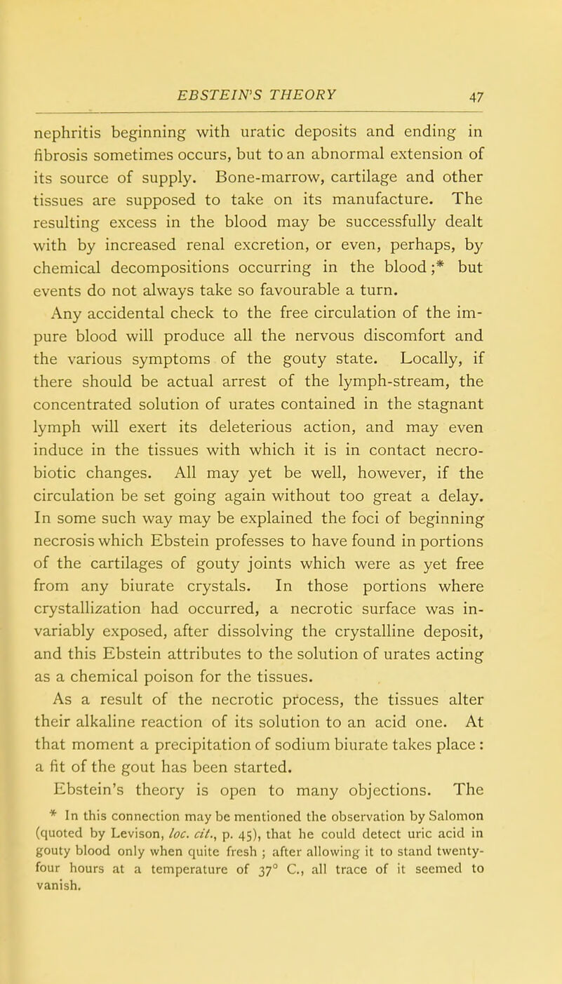 nephritis beginning with uratic deposits and ending in fibrosis sometimes occurs, but to an abnormal extension of its source of supply. Bone-marrow, cartilage and other tissues are supposed to take on its manufacture. The resulting excess in the blood may be successfully dealt with by increased renal excretion, or even, perhaps, by chemical decompositions occurring in the blood ;* but events do not always take so favourable a turn. Any accidental check to the free circulation of the im- pure blood will produce all the nervous discomfort and the various symptoms of the gouty state. Locally, if there should be actual arrest of the lymph-stream, the concentrated solution of urates contained in the stagnant lymph will exert its deleterious action, and may even induce in the tissues with which it is in contact necro- biotic changes. All may yet be well, however, if the circulation be set going again without too great a delay. In some such way may be explained the foci of beginning necrosis which Ebstein professes to have found in portions of the cartilages of gouty joints which were as yet free from any biurate crystals. In those portions where crystallization had occurred, a necrotic surface was in- variably exposed, after dissolving the crystalline deposit, and this Ebstein attributes to the solution of urates acting as a chemical poison for the tissues. As a result of the necrotic process, the tissues alter their alkaline reaction of its solution to an acid one. At that moment a precipitation of sodium biurate takes place : a fit of the gout has been started. Ebstein's theory is open to many objections. The * In this connection may be mentioned the observation by Salomon (quoted by Levison, loc. a'i., p. 45), that he could detect uric acid in gouty blood only when quite fresh ; after allowing it to stand twenty- four hours at a temperature of 37° C, all trace of it seemed to vanish.