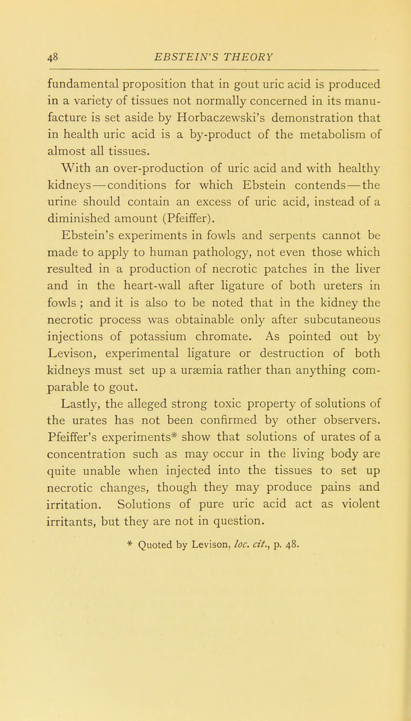 fundamental proposition that in gout uric acid is produced in a variety of tissues not normally concerned in its manu- facture is set aside by Horbaczewski's demonstration that in health uric acid is a by-product of the metabolism of almost all tissues. With an over-production of uric acid and with healthy kidneys — conditions for which Ebstein contends — the urine should contain an excess of uric acid, instead of a diminished amount (Pfeiffer). Ebstein's experiments in fowls and serpents cannot be made to apply to human pathology, not even those which resulted in a production of necrotic patches in the liver and in the heart-wall after ligature of both ureters in fowls ; and it is also to be noted that in the kidney the necrotic process was obtainable only after subcutaneous injections of potassium chromate. As pointed out by Levison, experimental ligature or destruction of both kidneys must set up a uraemia rather than anything com- parable to gout. Lastly, the alleged strong toxic property of solutions of the urates has not been confirmed by other observers. Pfeiffer's experiments* show that solutions of urates of a concentration such as may occur in the living body are quite unable when injected into the tissues to set up necrotic changes, though they may produce pains and irritation. Solutions of pure uric acid act as violent irritants, but they are not in question. * Quoted by Levison, loc. cit., p. 48.