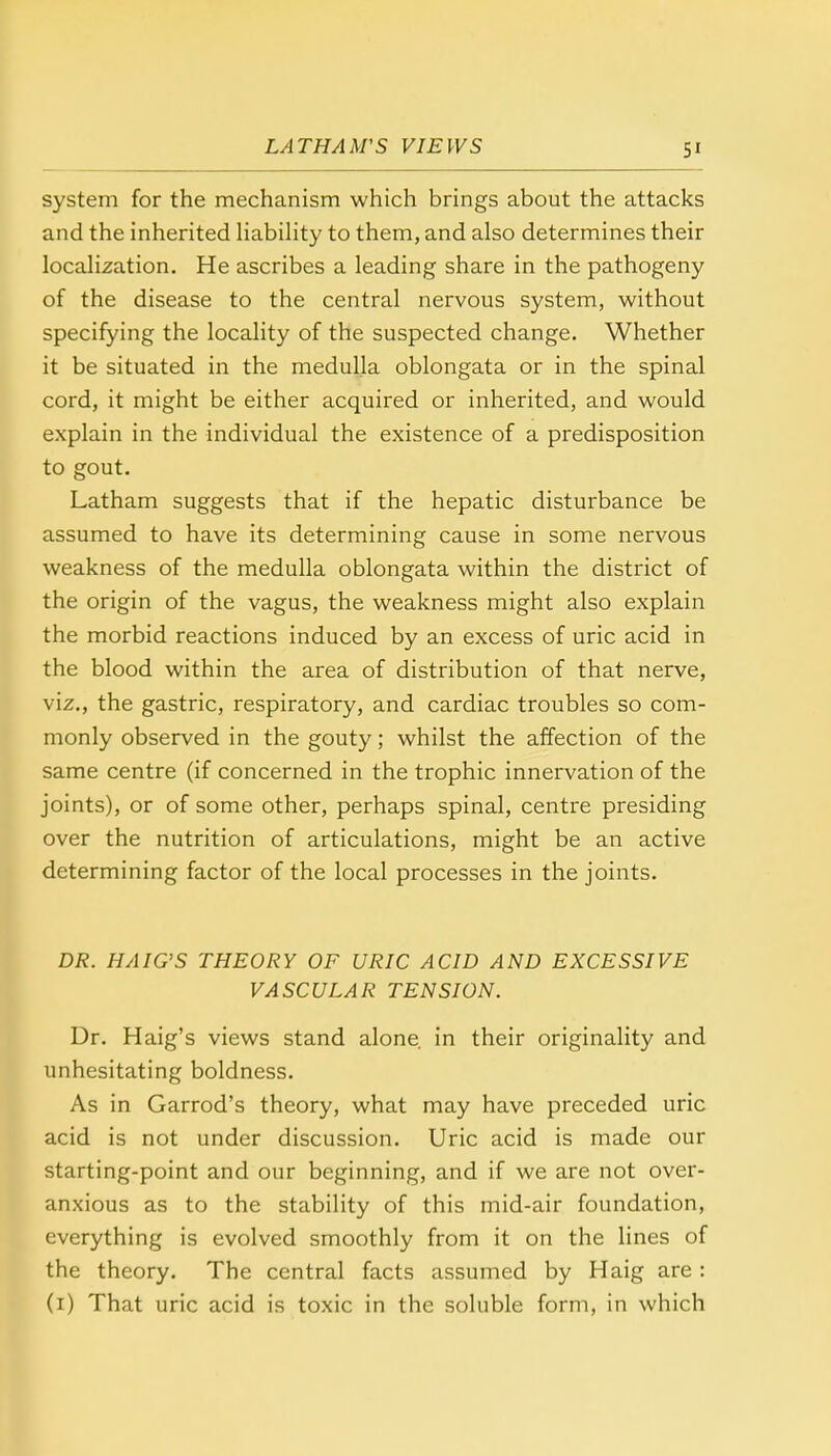 system for the mechanism which brings about the attacks and the inherited liability to them, and also determines their localization. He ascribes a leading share in the pathogeny of the disease to the central nervous system, without specifying the locality of the suspected change. Whether it be situated in the medulla oblongata or in the spinal cord, it might be either acquired or inherited, and would explain in the individual the existence of a predisposition to gout. Latham suggests that if the hepatic disturbance be assumed to have its determining cause in some nervous weakness of the medulla oblongata within the district of the origin of the vagus, the weakness might also explain the morbid reactions induced by an excess of uric acid in the blood within the area of distribution of that nerve, viz., the gastric, respiratory, and cardiac troubles so com- monly observed in the gouty; whilst the affection of the same centre (if concerned in the trophic innervation of the joints), or of some other, perhaps spinal, centre presiding over the nutrition of articulations, might be an active determining factor of the local processes in the joints. DR. HAIG'S THEORY OF URIC ACID AND EXCESSIVE VASCULAR TENSION. Ur. Haig's views stand alone, in their originality and unhesitating boldness. As in Garrod's theory, what may have preceded uric acid is not under discussion. Uric acid is made our starting-point and our beginning, and if we are not over- anxious as to the stability of this mid-air foundation, everything is evolved smoothly from it on the lines of the theory. The central facts assumed by Haig are : (1) That uric acid is toxic in the soluble form, in which