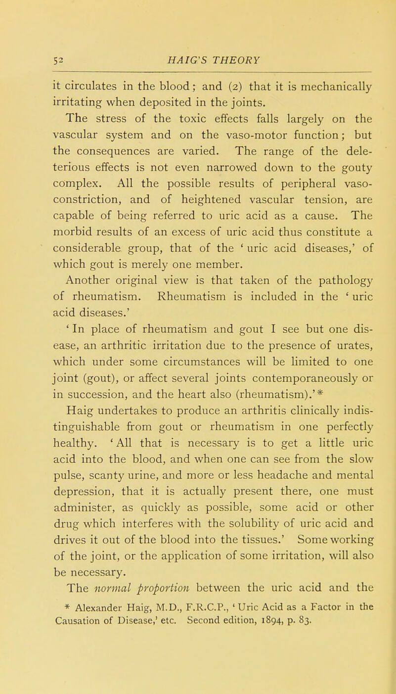 it circulates in the blood; and (2) that it is mechanically irritating when deposited in the joints. The stress of the toxic effects falls largely on the vascular system and on the vaso-motor function; but the consequences are varied. The range of the dele- terious effects is not even narrowed down to the gouty complex. All the possible results of peripheral vaso- constriction, and of heightened vascular tension, are capable of being referred to uric acid as a cause. The morbid results of an excess of uric acid thus constitute a considerable group, that of the ' uric acid diseases,' of which gout is merely one member. Another original view is that taken of the pathology of rheumatism. Rheumatism is included in the £ uric acid diseases.' ' In place of rheumatism and gout I see but one dis- ease, an arthritic irritation due to the presence of urates, which under some circumstances will be limited to one joint (gout), or affect several joints contemporaneously or in succession, and the heart also (rheumatism).'* Haig undertakes to produce an arthritis clinically indis- tinguishable from gout or rheumatism in one perfectly healthy. ' All that is necessary is to get a little uric acid into the blood, and when one can see from the slow pulse, scanty urine, and more or less headache and mental depression, that it is actually present there, one must administer, as quickly as possible, some acid or other drug which interferes with the solubility of uric acid and drives it out of the blood into the tissues.' Some working of the joint, or the application of some irritation, will also be necessary. The normal proportion between the uric acid and the * Alexander Haig, M.D., F.R.C.P., ' Uric Acid as a Factor in the Causation of Disease,' etc. Second edition, 1894, p. 83.