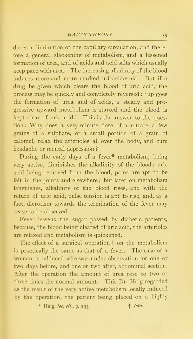 duces a diminution of the capillary circulation, and there- fore a general slackening of metabolism, and a lessened formation of urea, and of acids and acid salts which usually keep pace with urea. The increasing alkalinity of the blood induces more and more marked uricacidaemia. But if a drug be given which clears the blood of uric acid, the process may be quickly and completely reversed : ' up goes the formation of urea and of acids, a steady and pro- gressive upward metabolism is started, and the blood is kept clear of uric acid.' This is the answer to the ques- tion : Why does a very minute dose of a nitrate, a few grains of a sulphate, or a small portion of a grain of calomel, relax the arterioles all over the body, and cure headache or mental depression ? During the early days of a fever* metabolism, being very active, diminishes the alkalinity of the blood; uric acid being removed from the blood, pains are apt to be felt in the joints and elsewhere; but later on metabolism languishes, alkalinity of the blood rises, and with the return of uric acid, pulse tension is apt to rise, and, as a fact, dicrotism towards the termination of the fever may cease to be observed. Fever lessens the sugar passed by diabetic patients, because, the blood being cleared of uric acid, the arterioles are relaxed and metabolism is quickened. The effect of a surgical operation t on the metabolism is practically the same as that of a fever. The case of a woman is adduced who was under observation for one or two days before, and one or two after, abdominal section. After the operation the amount of urea rose to two or three times the normal amount. This Dr. Haig regarded as the result of the very active metabolism locally induced by the operation, the patient being placed on a highly * Haig, loc. cit., p. 295. t ^id.