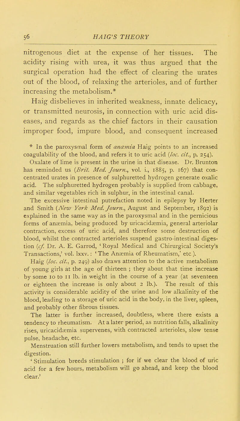 nitrogenous diet at the expense of her tissues. The acidity rising with urea, it was thus argued that the surgical operation had the effect of clearing the urates out of the blood, of relaxing the arterioles, and of further increasing the metabolism.* Haig disbelieves in inherited weakness, innate delicacy, or transmitted neurosis, in connection with uric acid dis- eases, and regards as the chief factors in their causation improper food, impure blood, and consequent increased * In the paroxysmal form of anamia Haig points to an increased coagulability of the blood, and refers it to uric acid (loc. cit., p. 254). Oxalate of lime is present in the urine in that disease. Dr. Brunton has reminded us (Brit. Med. Journ., vol. i., 1885, p. 167) that con- centrated urates in presence of sulphuretted hydrogen generate oxalic acid. The sulphuretted hydrogen probably is supplied from cabbage, and similar vegetables rich in sulphur, in the intestinal canal. The excessive intestinal putrefaction noted in epilepsy by Herter and Smith (New York Med. Journ., August and September, 1892) is explained in the same way as in the paroxysmal and in the pernicious forms of anaemia, being produced by uricacidasmia, general arteriolar contraction, excess of uric acid, and therefore some destruction of blood, whilst the contracted arterioles suspend gastro-intestinal diges- tion (cf. Dr. A. E. Garrod, 1 Royal Medical and Chirurgical Society's Transactions,' vol. lxxv.: 'The Anaemia of Rheumatism,' etc.). Haig (loc. cit., p. 249) also draws attention to the active metabolism of young girls at the age of thirteen ; they about that time increase by some 10 to 11 lb. in weight in the course of a year (at seventeen or eighteen the increase is only about 2 lb.). The result of this activity is considerable acidity of the urine and low alkalinity of the blood, leading to a storage of uric acid in the body, in the liver, spleen, and probably other fibrous tissues. The latter is further increased, doubtless, where there exists a tendency to rheumatism. At a later period, as nutrition falls, alkalinity rises, uricacidasmia supervenes, with contracted arterioles, slow tense pulse, headache, etc. Menstruation still further lowers metabolism, and tends to upset the digestion. ' Stimulation breeds stimulation ; for if we clear the blood of uric acid for a few hours, metabolism will go ahead, and keep the blood clear.'