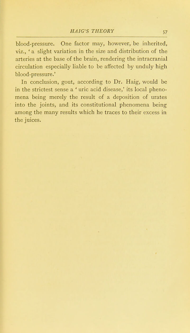 blood-pressure. One factor may, however, be inherited, viz., ' a slight variation in the size and distribution of the arteries at the base of the brain, rendering the intracranial circulation especially liable to be affected by unduly high blood-pressure.' In conclusion, gout, according to Dr. Haig, would be in the strictest sense a ' uric acid disease,' its local pheno- mena being merely the result of a deposition of urates into the joints, and its constitutional phenomena being among the many results which he traces to their excess in the juices.