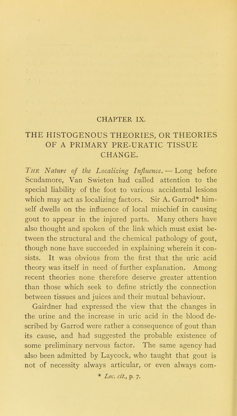 THE HISTOGENOUS THEORIES, OR THEORIES OF A PRIMARY PRE-URATIC TISSUE CHANGE. The Nature of the Localizing Influence. — Long before Scudamore, Van Swieten had called attention to the special liability of the foot to various accidental lesions which may act as localizing factors. Sir A. Garrod* him- self dwells on the influence of local mischief in causing gout to appear in the injured parts. Many others have also thought and spoken of the link which must exist be- tween the structural and the chemical pathology of gout, though none have succeeded in explaining wherein it con- sists. It was obvious from the first that the uric acid theory was itself in need of further explanation. Among recent theories none therefore deserve greater attention than those which seek to define strictly the connection between tissues and juices and their mutual behaviour. Gairdner had expressed the view that the changes in the urine and the increase in uric acid in the blood de- scribed by Garrod were rather a consequence of gout than its cause, and had suggested the probable existence of some preliminary nervous factor. The same agency had also been admitted by Laycock, who taught that gout is not of necessity always articular, or even always com- * Loc. cit., p. 7.