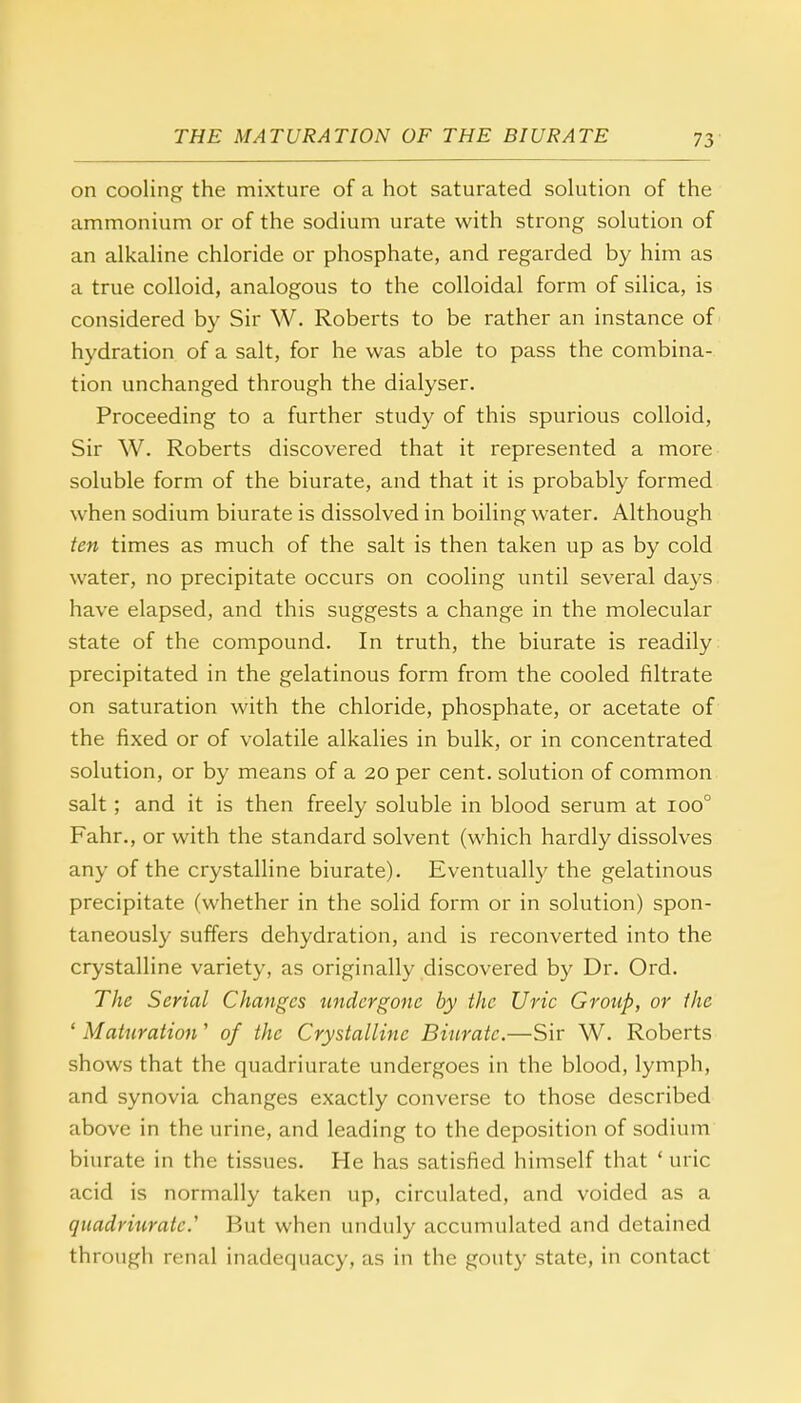 on cooling the mixture of a hot saturated solution of the ammonium or of the sodium urate with strong solution of an alkaline chloride or phosphate, and regarded by him as a true colloid, analogous to the colloidal form of silica, is considered by Sir W. Roberts to be rather an instance of hydration of a salt, for he was able to pass the combina- tion unchanged through the dialyser. Proceeding to a further study of this spurious colloid, Sir W. Roberts discovered that it represented a more soluble form of the biurate, and that it is probably formed when sodium biurate is dissolved in boiling water. Although ten times as much of the salt is then taken up as by cold water, no precipitate occurs on cooling until several days have elapsed, and this suggests a change in the molecular state of the compound. In truth, the biurate is readily precipitated in the gelatinous form from the cooled filtrate on saturation with the chloride, phosphate, or acetate of the fixed or of volatile alkalies in bulk, or in concentrated solution, or by means of a 20 per cent, solution of common salt; and it is then freely soluble in blood serum at ioo° Fahr., or with the standard solvent (which hardly dissolves any of the crystalline biurate). Eventually the gelatinous precipitate (whether in the solid form or in solution) spon- taneously suffers dehydration, and is reconverted into the crystalline variety, as originally discovered by Dr. Ord. The Serial Changes undergone by the Uric Group, or the ' Maturation' of the Crystalline Biurate.—Sir W. Roberts shows that the quadriurate undergoes in the blood, lymph, and synovia changes exactly converse to those described above in the urine, and leading to the deposition of sodium biurate in the tissues. He has satisfied himself that ' uric acid is normally taken up, circulated, and voided as a quadriurate.'1 But when unduly accumulated and detained through renal inadequacy, as in the gouty state, in contact