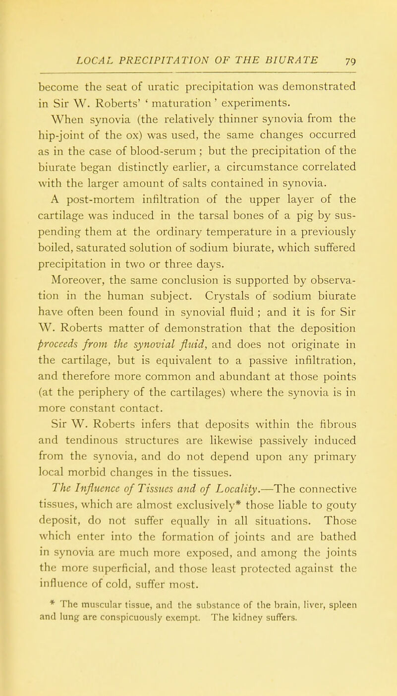 become the seat of uratic precipitation was demonstrated in Sir W. Roberts' ' maturation' experiments. When synovia (the relatively thinner synovia from the hip-joint of the ox) was used, the same changes occurred as in the case of blood-serum ; but the precipitation of the biurate began distinctly earlier, a circumstance correlated with the larger amount of salts contained in synovia. A post-mortem infiltration of the upper layer of the cartilage was induced in the tarsal bones of a pig by sus- pending them at the ordinary temperature in a previously boiled, saturated solution of sodium biurate, which suffered precipitation in two or three days. Moreover, the same conclusion is supported by observa- tion in the human subject. Crystals of sodium biurate have often been found in synovial fluid ; and it is for Sir W. Roberts matter of demonstration that the deposition proceeds from the synovial fluid, and does not originate in the cartilage, but is equivalent to a passive infiltration, and therefore more common and abundant at those points (at the periphery of the cartilages) where the synovia is in more constant contact. Sir W. Roberts infers that deposits within the fibrous and tendinous structures are likewise passively induced from the synovia, and do not depend upon any primary local morbid changes in the tissues. The Influence of Tissues and of Locality.—The connective tissues, which are almost exclusively* those liable to gouty deposit, do not suffer equally in all situations. Those which enter into the formation of joints and are bathed in synovia are much more exposed, and among the joints the more superficial, and those least protected against the influence of cold, suffer most. * The muscular tissue, and the substance of the brain, liver, spleen and lung are conspicuously exempt. The kidney suffers.