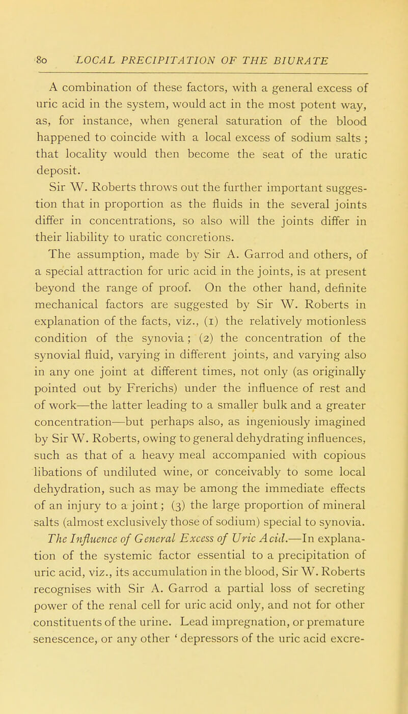 A combination of these factors, with a general excess of uric acid in the system, would act in the most potent way, as, for instance, when general saturation of the blood happened to coincide with a local excess of sodium salts ; that locality would then become the seat of the uratic deposit. Sir W. Roberts throws out the further important sugges- tion that in proportion as the fluids in the several joints differ in concentrations, so also will the joints differ in their liability to uratic concretions. The assumption, made by Sir A. Garrod and others, of a special attraction for uric acid in the joints, is at present beyond the range of proof. On the other hand, definite mechanical factors are suggested by Sir W. Roberts in explanation of the facts, viz., (i) the relatively motionless condition of the synovia; (2) the concentration of the synovial fluid, varying in different joints, and varying also in any one joint at different times, not only (as originally pointed out by Frerichs) under the influence of rest and of work—the latter leading to a smaller bulk and a greater concentration—but perhaps also, as ingeniously imagined by Sir W. Roberts, owing to general dehydrating influences, such as that of a heavy meal accompanied with copious libations of undiluted wine, or conceivably to some local dehydration, such as may be among the immediate effects of an injury to a joint; (3) the large proportion of mineral salts (almost exclusively those of sodium) special to synovia. The Influence of General Excess of Uric Acid.—In explana- tion of the systemic factor essential to a precipitation of uric acid, viz., its accumulation in the blood, Sir W. Roberts recognises with Sir A. Garrod a partial loss of secreting power of the renal cell for uric acid only, and not for other constituents of the urine. Lead impregnation, or premature senescence, or any other ' depressors of the uric acid excre-